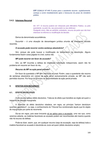 169
STF SÚMULA Nº 448 O prazo para o assistente recorrer, supletivamente,
começa a correr imediatamente após o transcurso do prazo do ministério
público.
3.4.2. Interesse Recursal
Art. 577. O recurso poderá ser interposto pelo Ministério Público, ou pelo
querelante, ou pelo réu, seu procurador ou seu defensor.
Parágrafo único. Não se admitirá, entretanto, recurso da parte que não tiver
interesse na reforma ou modificação da decisão.
Deriva da denominada sucumbência.
Sucumbir – é uma situação de desvantagem jurídica oriunda da emergente decisão
recorrida.
O acusado pode recorrer contra sentença absolutória?
Sim, porque ele pode buscar a modificação do fundamento da absolvição. Alguns
fundamentos fazem coisa julgada no cível, outros não.
MP pode recorrer em favor do acusado?
Sim, ao MP incumbe a defesa de interesses individuais indisponíveis, assim não há
problema em recorrer em favor do réu.
Recurso do MP na ação penal privada?
Em favor do querelado o MP tem interesse recursal. Porém, caso o querelante não recorra
de sentença absolutória em crimes de ação penal exclusivamente privada, ao MP não será
permitido recorrer. Por força do princípio da disponibilidade da ação penal privada.
4. EFEITOS DOS RECURSOS
4.1. EFEITO DEVOLUTIVO
Todo recurso possui efeito devolutivo. Trata-se do efeito que transfere ao órgão ad quem o
reexame da decisão impugnada.
A extensão do efeito devolutivo obedece, em regra, ao princípio “tantum devolutum
quantum appellatum”, ou seja, o conhecimento do Tribunal fica condicionado àquilo que foi objeto
de impugnação por parte do recorrente.
Diz-se em regra, pois esse brocardo só se aplica para a acusação, uma vez que, como
veremos adiante, as matérias favoráveis ao acusado podem ser reconhecidas até mesmo quando
não há recurso da defesa.
Pode-se dizer, assim, que, em qualquer recurso (seja da acusação, seja da defesa) toda a
matéria favorável ao acusado é devolvida ao Juízo ad quem (efeito devolutivo amplo).
 