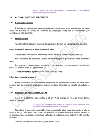 17
para a adoção de outro procedimento, observar-se-á o procedimento
sumário previsto neste Capítulo.
3.2. ALGUMAS QUESTÕES RELEVANTES
3.2.1. Concurso de crimes
É levado em consideração para a escolha do procedimento a ser utilizado (até porque é
causa de aumento de pena). Ao contrário da prescrição, onde não é considerado (são
considerados isoladamente).
3.2.2. Qualificadoras
Também são levadas em consideração, porquanto formam um novo preceito secundário.
3.2.3. Causas de aumento e de diminuição de pena
Também são consideradas  Deve-se buscar sempre o máximo de pena possível.
Em se tratando de majorante: Leva-se em consideração o quantum que mais aumente a
pena.
Em se tratando de minorante: Leva-se em consideração o quantum que menos diminua a
pena. Ex: tentativa 1/3 a 2/3, aplicaremos 1/3.
Teoria da Pior das Hipóteses (ver penal, teoria da pena)
3.2.4. Agravantes/atenuantes
Não são levadas em consideração, até porque no momento do cálculo da pena não é
possível que as agravantes suplantem o máximo de pena cominada no preceito secundário do
tipo.
3.2.5. Prioridade de tramitação (art. 394-A)
A Lei nº 13.285/2016, acrescentou o art. 394-A ao Código de Processo Penal, com a
seguinte redação:
Art. 394-A. Os processos que apurem a prática de crime hediondo terão
prioridade de tramitação em todas as instâncias.
Na prática, o que muda: nada. Não existe um controle sobre essas prioridades e não há
qualquer sanção para o caso de a ordem ser descumprida. Isso sem falar que a causa da demora
na tramitação dos processos é muito mais profunda e o acréscimo desse dispositivo não contribui
em nada.
Trata-se de mais um exemplo de legislação simbólica.
 