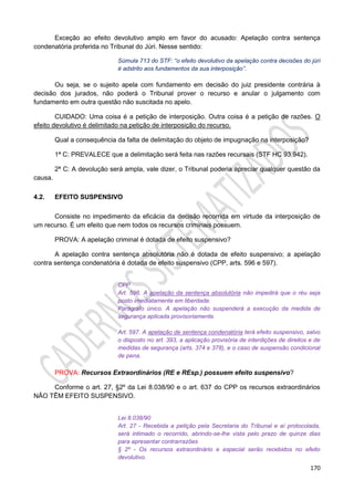 170
Exceção ao efeito devolutivo amplo em favor do acusado: Apelação contra sentença
condenatória proferida no Tribunal do Júri. Nesse sentido:
Súmula 713 do STF: “o efeito devolutivo da apelação contra decisões do júri
é adstrito aos fundamentos da sua interposição”.
Ou seja, se o sujeito apela com fundamento em decisão do juiz presidente contrária à
decisão dos jurados, não poderá o Tribunal prover o recurso e anular o julgamento com
fundamento em outra questão não suscitada no apelo.
CUIDADO: Uma coisa é a petição de interposição. Outra coisa é a petição de razões. O
efeito devolutivo é delimitado na petição de interposição do recurso.
Qual a consequência da falta de delimitação do objeto de impugnação na interposição?
1ª C: PREVALECE que a delimitação será feita nas razões recursais (STF HC 93.942).
2ª C: A devolução será ampla, vale dizer, o Tribunal poderia apreciar qualquer questão da
causa.
4.2. EFEITO SUSPENSIVO
Consiste no impedimento da eficácia da decisão recorrida em virtude da interposição de
um recurso. É um efeito que nem todos os recursos criminais possuem.
PROVA: A apelação criminal é dotada de efeito suspensivo?
A apelação contra sentença absolutória não é dotada de efeito suspensivo; a apelação
contra sentença condenatória é dotada de efeito suspensivo (CPP, arts. 596 e 597).
CPP
Art. 596. A apelação da sentença absolutória não impedirá que o réu seja
posto imediatamente em liberdade.
Parágrafo único. A apelação não suspenderá a execução da medida de
segurança aplicada provisoriamente.
Art. 597. A apelação de sentença condenatória terá efeito suspensivo, salvo
o disposto no art. 393, a aplicação provisória de interdições de direitos e de
medidas de segurança (arts. 374 e 378), e o caso de suspensão condicional
de pena.
PROVA: Recursos Extraordinários (RE e REsp.) possuem efeito suspensivo?
Conforme o art. 27, §2º da Lei 8.038/90 e o art. 637 do CPP os recursos extraordinários
NÃO TÊM EFEITO SUSPENSIVO.
Lei 8.038/90
Art. 27 - Recebida a petição pela Secretaria do Tribunal e aí protocolada,
será intimado o recorrido, abrindo-se-lhe vista pelo prazo de quinze dias
para apresentar contrarrazões
§ 2º - Os recursos extraordinário e especial serão recebidos no efeito
devolutivo.
 
