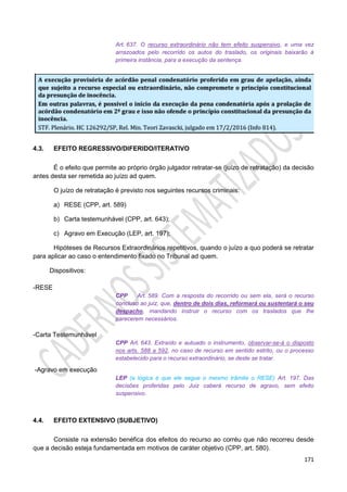 171
Art. 637. O recurso extraordinário não tem efeito suspensivo, e uma vez
arrazoados pelo recorrido os autos do traslado, os originais baixarão à
primeira instância, para a execução da sentença.
4.3. EFEITO REGRESSIVO/DIFERIDO/ITERATIVO
É o efeito que permite ao próprio órgão julgador retratar-se (juízo de retratação) da decisão
antes desta ser remetida ao juízo ad quem.
O juízo de retratação é previsto nos seguintes recursos criminais:
a) RESE (CPP, art. 589)
b) Carta testemunhável (CPP, art. 643);
c) Agravo em Execução (LEP, art. 197);
Hipóteses de Recursos Extraordinários repetitivos, quando o juízo a quo poderá se retratar
para aplicar ao caso o entendimento fixado no Tribunal ad quem.
Dispositivos:
-RESE
CPP Art. 589. Com a resposta do recorrido ou sem ela, será o recurso
concluso ao juiz, que, dentro de dois dias, reformará ou sustentará o seu
despacho, mandando instruir o recurso com os traslados que lhe
parecerem necessários.
-Carta Testemunhável
CPP Art. 643. Extraído e autuado o instrumento, observar-se-á o disposto
nos arts. 588 a 592, no caso de recurso em sentido estrito, ou o processo
estabelecido para o recurso extraordinário, se deste se tratar.
-Agravo em execução
LEP (a lógica é que ele segue o mesmo trâmite o RESE) Art. 197. Das
decisões proferidas pelo Juiz caberá recurso de agravo, sem efeito
suspensivo.
4.4. EFEITO EXTENSIVO (SUBJETIVO)
Consiste na extensão benéfica dos efeitos do recurso ao corréu que não recorreu desde
que a decisão esteja fundamentada em motivos de caráter objetivo (CPP, art. 580).
 