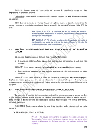 174
Renúncia: Ocorre antes da interposição do recurso. É classificada como um fato
impeditivo do direito de recorrer.
Desistência: Ocorre depois da interposição. Classifica-se como um fato extintivo do direito
de recorrer.
OBS: Quando entre réu e defensor houver divergência quanto à desistência/renúncia do
recurso, prevalece a vontade daquele que busca a revisão da decisão (Súmulas 705 e 708 do
STF).
STF SÚMULA Nº 705 A renúncia do réu ao direito de apelação,
manifestada sem a assistência do defensor, não impede o conhecimento da
apelação por este interposta.
STF SÚMULA Nº 708 É nulo o julgamento da apelação se, após a
manifestação nos autos da renúncia do único defensor, o réu não foi
previamente intimado para constituir outro.
5.3. PRINCÍPIO DA PERSONALIDADE DOS RECURSOS x PRINCÍPIO DO BENEFÍCIO
COMUM
Do princípio da personalidade derivam duas regras fundamentais:
a) O recurso só pode beneficiar a parte que recorreu, não aproveitando a parte que não
recorreu.
ATENÇÃO: Essa regra é excepcionada pelo efeito extensivo subjetivo do recurso.
b) Quem recorreu não pode ter sua situação agravada, se não houve recurso da parte
contrária.
ATENÇÃO: Essa regra somente é válida em favor do acusado (non reformatio in pejus).
Explica-se: mesmo que apenas a acusação interponha recurso, sua ‘situação’ pode ser piorada,
uma vez que as matérias que interessam à defesa sempre são inteiramente devolvidas ao juízo
ad quem.
5.4. PRINCÍPIO DA UNIRRECORRIBILIDADE/SINGULARIDADE/UNICIDADE
Se a decisão é passível de impugnação, será cabível apenas um recurso contra ela. Em
outras palavras: Não se admite mais de um recurso, simultaneamente, contra a mesma decisão.
Esse princípio é desdobramento do pressuposto objetivo da adequação (ver acima). Entretanto,
comporta exceções.
EXCEÇÕES: Onde, mesmo diante de uma única decisão, serão cabíveis dois ou mais
recursos.
a) RE + REsp (art. 26 da Lei 8.038/90).
Art. 26 - Os recurso extraordinário e especial, nos casos previstos na
Constituição Federal, serão interpostos no prazo comum de quinze dias,
perante o Presidente do Tribunal recorrido, em petições distintas que
conterão:...
 