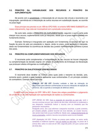 175
5.5. PRINCÍPIO DA VARIABILIDADE DOS RECURSOS X PRINCÍPIO DA
SUPLEMENTAÇÃO
De acordo com a variabilidade, a interposição de um recurso não vincula o recorrente a tal
impugnação, permitindo-se a interposição de outros recursos em substituição àquele, se ocorrido
no prazo legal.
Esse princípio era previsto no art. 809 do CPC/1939, no entanto NÃO MAIS SUBSISTE em
nosso ordenamento, haja vista ser incompatível com a preclusão consumativa.
De outro lado, existe o PRINCÍPIO DA SUPLEMENTAÇÃO, segundo o qual a parte pode
interpor novo recurso, suplementando outro já interposto, desde que no prazo legal e baseado em
fundamento diverso.
Exemplo: Sentença é impugnada com apelação com fundamento no excesso de rigor na
fixação da pena do pelo juiz presidente e, depois, ainda no prazo, nova apelação é interposta,
desta vez fundamentada na ocorrência de decisão dos jurados manifestamente contrária à prova
dos autos.
5.6. PRINCÍPIO DA COMPLEMENTARIEDADE DOS RECURSOS
O recorrente pode complementar a fundamentação de seu recurso se houver integração
ou complementação da decisão original, em virtude do acolhimento de Embargos de Declaração
que produzam efeitos infringentes ou modificativos. .
5.7. PRINCÍPIO DA DIALETICIDADE DOS RECURSOS
O recorrente deve declinar os motivos pelos quais pede o reexame da decisão, pois,
somente assim, poderá a parte contrária apresentar suas contrarrazões. É um princípio corolário
do contraditório. Exemplo desse princípio:
SÚMULA 707 DO STF Constitui nulidade a falta de intimação do
denunciado para oferecer contrarrazões ao recurso interposto da rejeição da
denúncia, não a suprindo a nomeação de defensor dativo.
Cuidado com dois artigos do CPP: 589 e 601. Esses dois artigos possibilitam o julgamento
de um RESE ou de uma Apelação sem apresentação de razões ou contrarrazões.
CPP (RESE) Art. 589. Com a resposta do recorrido ou sem ela, será o
recurso concluso ao juiz, que, dentro de dois dias, reformará ou sustentará o
seu despacho, mandando instruir o recurso com os traslados que lhe
parecerem necessários.
Parágrafo único. Se o juiz reformar o despacho recorrido, a parte contrária,
por simples petição, poderá recorrer da nova decisão, se couber recurso,
não sendo mais lícito ao juiz modificá-la. Neste caso, independentemente de
novos arrazoados, subirá o recurso nos próprios autos ou em traslado.
CPP (Apelação) Art. 601. Findos os prazos para razões, os autos serão
remetidos à instância superior, com as razões ou sem elas, no prazo de 5
(cinco) dias, salvo no caso do art. 603, segunda parte, em que o prazo será
de trinta dias.
 