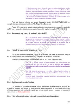 176
§ 1o Se houver mais de um réu, e não houverem todos sido julgados, ou não
tiverem todos apelado, caberá ao apelante promover extração do traslado
dos autos, o qual deverá ser remetido à instância superior no prazo de trinta
dias, contado da data da entrega das últimas razões de apelação, ou do
vencimento do prazo para a apresentação das do apelado.
§ 2o As despesas do traslado correrão por conta de quem o solicitar, salvo
se o pedido for de réu pobre ou do Ministério Público.
Parte da doutrina entende que essas disposições seriam INCONSTITUCIONAIS por
violação à ampla defesa e contraditório (Ada, Magalhães, Scarance).
Para o STF, no entanto, a ausência de razões de recurso ou de contrarrazões à apelação
do MP não é causa de nulidade, desde que tenha ocorrido regular intimação (STF HC 91.251).
5.7.1. Sustentação oral e art. 610, parágrafo único do CPP
Art. 610 Parágrafo único. Anunciado o julgamento pelo presidente, e
apregoadas as partes, com a presença destas ou à sua revelia, o relator
fará a exposição do feito e, em seguida, o presidente concederá, pelo prazo
de 10 (dez) minutos, a palavra aos advogados ou às partes que a
solicitarem e ao procurador-geral, quando o requerer, por igual prazo.
5.8. PRINCÍPIO DA ‘NON REFORMATIO IN PEJUS’
Em recurso exclusivo da defesa, a situação do acusado não pode ser agravada, mesmo
em se tratando de um erro material. Exemplo: Contagem de pena (STF HC 83.545).
Esse princípio está previsto expressamente nos art. 617 e 626, parágrafo único.
Art. 617. O tribunal, câmara ou turma atenderá nas suas decisões ao
disposto nos arts. 383, 386 e 387, no que for aplicável, não podendo,
porém, ser agravada a pena, quando somente o réu houver apelado da
sentença.
Art. 626. Julgando procedente a revisão, o tribunal poderá alterar a
classificação da infração, absolver o réu, modificar a pena ou anular o
processo.
Parágrafo único. De qualquer maneira, não poderá ser agravada a pena
imposta pela decisão revista.
5.8.1. ‘Non reformatio in pejus’ indireta
Em um recurso exclusivo da defesa, caso a decisão de primeira instância venha a ser
anulada, o acusado não poderá ter a sua situação agravada quando do novo julgamento. Esse
efeito que a decisão nula produz (de impedir que a nova decisão agrave a situação do acusado) é
denominado de efeito prodrômico.
5.8.2. “Non reformatio in pejus” indireta X incompetência absoluta do juízo
 