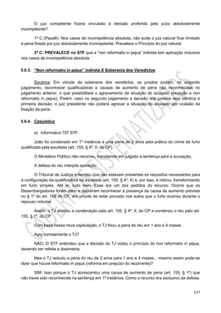 177
O juiz competente ficaria vinculado à decisão proferida pelo juízo absolutamente
incompetente?
1ª C (Pacelli): Nos casos de incompetência absoluta, não pode o juiz natural ficar limitado
à pena fixada por juiz absolutamente incompetente. Prevalece o Princípio do juiz natural.
2ª C: PREVALECE no STF que a “non reformatio in pejus” indireta tem aplicação inclusive
nos casos de incompetência absoluta.
5.8.3. “Non reformatio in pejus” indireta X Soberania dos Veredictos
Doutrina: Em virtude da soberania dos veredictos, os jurados podem, no segundo
julgamento, reconhecer qualificadoras e causas de aumento de pena não reconhecidas no
julgamento anterior, o que possibilitará o agravamento da situação do acusado (exceção a non
reformatio in pejus); Porém, caso no segundo julgamento a decisão dos jurados seja idêntica à
primeira decisão, o juiz presidente não poderá agravar a situação do acusado por ocasião da
fixação da pena.
5.8.4. Casuística
a) Informativo 797 STF
João foi condenado em 1ª instância a uma pena de 2 anos pela prática do crime de furto
qualificado pela escalada (art. 155, § 4º, II, do CP).
O Ministério Público não recorreu, transitando em julgado a sentença para a acusação.
A defesa do réu interpôs apelação.
O Tribunal de Justiça entendeu que não estavam presentes os requisitos necessários para
a configuração da qualificadora da escalada (art. 155, § 4º, II) e, por isso, a retirou, transformando
em furto simples. Até aí, tudo bem. Esse era um dos pedidos do recurso. Ocorre que os
Desembargadores foram além e decidiram reconhecer a presença da causa de aumento prevista
no § 1º do art. 155 do CP, em virtude de estar provado nos autos que o furto ocorreu durante o
repouso noturno.
Assim, o TJ afastou a condenação pelo art. 155, § 4º, II, do CP e condenou o réu pelo art.
155, § 1º, do CP.
Com base nessa nova capitulação, o TJ fixou a pena do réu em 1 ano e 4 meses.
Agiu corretamente o TJ?
NÃO. O STF entendeu que a decisão do TJ violou o princípio do non reformatio in pejus,
devendo ser refeita a dosimetria.
Mas o TJ reduziu a pena do réu de 2 anos para 1 ano e 4 meses... mesmo assim pode-se
dizer que houve reformatio in pejus (reforma em prejuízo do recorrente)?
SIM. Isso porque o TJ acrescentou uma causa de aumento de pena (art. 155, § 1º) que
não havia sido reconhecida na sentença em 1ª instância. Como o recurso era exclusivo da defesa,
 