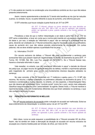 178
o TJ não poderia ter inserido na condenação uma circunstância contrária ao réu e que não estava
presente anteriormente.
Assim, mesmo aparentemente a decisão do TJ tendo sido benéfica ao réu (por ter reduzido
a pena), na verdade, houve, na parte referente à causa de aumento, uma reforma para pior.
O STF entendeu que houve violação à parte final do art. 617 do CPP:
Art. 617. O tribunal, câmara ou turma atenderá nas suas decisões ao
disposto nos arts. 383, 386 e 387, no que for aplicável, não podendo,
porém, ser agravada a pena, quando somente o réu houver apelado da
sentença.
Prevaleceu a tese de que a melhor interpretação a ser dada à parte final do art. 617 do
CPP seria a sistemática, a levar em conta que a norma está inserida em um conjunto organizado
de ideias e, por isso, a vedação da “reformatio in pejus” não se restringe à quantidade final de
pena, devendo ser analisado se o Tribunal acrescentou alguma imputação (seja ela qualificadora,
causa de aumento etc.) que não estava prevista anteriormente na condenação. Em outras
palavras, não se deve analisar apenas a quantidade final da pena.
b) Informativo 774 STF
Em recurso exclusivo da defesa, o Tribunal não pode complementar a sentença para
acrescentar fatos que possam repercutir negativamente no âmbito da dosimetria da pena (STF. 1ª
Turma. HC 101380, Rel. Min. Luiz Fux, julgado em 04/10/2011). Se o Tribunal fizesse isso,
haveria a chamada reformatio in pejus.
Vale ressaltar, no entanto, que não caracteriza “reformatio in pejus” a decisão de tribunal
de justiça que, ao julgar recurso de apelação exclusivo da defesa, mantém a reprimenda aplicada
pelo magistrado de primeiro grau, porém com fundamentos diversos daqueles adotados na
sentença.
No caso concreto, o réu foi condenado em 1ª instância e apelou para o TJ. O MP não
recorreu. No recurso, a defesa questionou os parâmetros utilizados na dosimetria da pena. O TJ
manteve a condenação e a pena imposta, no entanto, um dos aspectos, o Desembargador falou
que não deveria ser considerado como “conduta social” (como fez o juiz), sendo mais adequado
classificar essa circunstância como “personalidade” do agente. Desse modo, o Tribunal manteve a
reprimenda fixada, mas com fundamentos diferentes dos que foram adotados na sentença, o que
não configura reformatio in pejus.
5.9. PRINCÍPIO DA REFORMATIO IN MELLIUS
Em um recurso exclusivo da acusação pode a situação do acusado ser melhorada. Extrai-se
esse entendimento da interpretação ‘a contrário sensu’ do art. 617 do CPP.
Art. 617. O tribunal, câmara ou turma atenderá nas suas decisões ao
disposto nos arts. 383, 386 e 387, no que for aplicável, não podendo,
porém, ser agravada a pena, quando somente o réu houver apelado da
sentença.
Além disso, nunca se pode esquecer a possibilidade de o Tribunal conceder HC de ofício.
Assim, não há sentido em vedar a atenuação da situação do acusado em recurso exclusivo da
acusação se a mesma medida pode ser tomada, de ofício, por meio do HC.
 