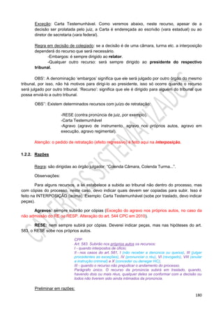 180
Exceção: Carta Testemunhável. Como veremos abaixo, neste recurso, apesar de a
decisão ser prolatada pelo juiz, a Carta é endereçada ao escrivão (vara estadual) ou ao
diretor de secretaria (vara federal).
Regra em decisão de colegiado: se a decisão é de uma câmara, turma etc. a interposição
dependerá do recurso que será necessário.
-Embargos: é sempre dirigido ao relator.
-Qualquer outro recurso: será sempre dirigido ao presidente do respectivo
tribunal.
OBS’: A denominação ‘embargos’ significa que ele será julgado por outro órgão do mesmo
tribunal, por isso, não há motivos para dirigi-lo ao presidente, isso só ocorre quando o recurso
será julgado por outro tribunal. ‘Recurso’: significa que ele é dirigido para alguém do tribunal que
possa enviá-lo a outro tribunal.
OBS’’: Existem determinados recursos com juízo de retratação:
-RESE (contra pronúncia de juiz, por exemplo).
-Carta Testemunhável
-Agravo (agravo de instrumento, agravo nos próprios autos, agravo em
execução, agravo regimental).
Atenção: o pedido de retratação (efeito regressivo) é feito aqui na interposição.
1.2.2. Razões
Regra: são dirigidas ao órgão julgador: “Colenda Câmara, Colenda Turma...”.
Observações:
Para alguns recursos, a lei estabelece a subida ao tribunal não dentro do processo, mas
com cópias do processo, neste caso, devo indicar quais devem ser copiadas para subir. Isso é
feito na INTERPOSIÇÃO (acima). Exemplo: Carta Testemunhável (sobe por traslado, devo indicar
peças).
Agravos: sempre subirão por cópias (Exceção do agravo nos próprios autos, no caso da
não admissão do RE ou RESP. Alteração do art. 544 CPC em 2010).
RESE: nem sempre subirá por cópias. Deverei indicar peças, mas nas hipóteses do art.
583, o RESE sobe nos próprios autos.
CPP
Art. 583. Subirão nos próprios autos os recursos:
I - quando interpostos de oficio;
II - nos casos do art. 581, I (não receber a denúncia ou queixa), III (julgar
procedentes as exceções), IV (pronunciar o réu), VI (revogado), VIII (anular
a instrução criminal) e X (conceder ou denegar HC);
III - quando o recurso não prejudicar o andamento do processo.
Parágrafo único. O recurso da pronúncia subirá em traslado, quando,
havendo dois ou mais réus, qualquer deles se conformar com a decisão ou
todos não tiverem sido ainda intimados da pronúncia.
Preliminar em razões:
 