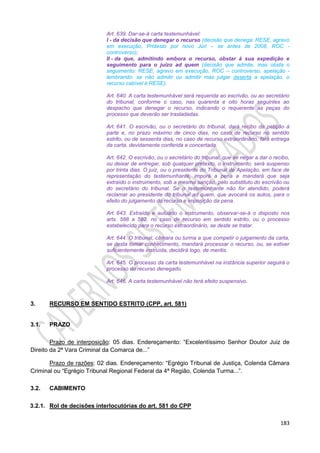 183
Art. 639. Dar-se-á carta testemunhável:
I - da decisão que denegar o recurso (decisão que denega: RESE, agravo
em execução, Protesto por novo Júri – se antes de 2008, ROC -
controverso);
II - da que, admitindo embora o recurso, obstar à sua expedição e
seguimento para o juízo ad quem (decisão que admite, mas obsta o
seguimento: RESE, agravo em execução, ROC – controverso, apelação -
lembrando: se não admitir ou admitir mas julgar deserta a apelação, o
recurso cabível é RESE).
Art. 640. A carta testemunhável será requerida ao escrivão, ou ao secretário
do tribunal, conforme o caso, nas quarenta e oito horas seguintes ao
despacho que denegar o recurso, indicando o requerente as peças do
processo que deverão ser trasladadas.
Art. 641. O escrivão, ou o secretário do tribunal, dará recibo da petição à
parte e, no prazo máximo de cinco dias, no caso de recurso no sentido
estrito, ou de sessenta dias, no caso de recurso extraordinário, fará entrega
da carta, devidamente conferida e concertada.
Art. 642. O escrivão, ou o secretário do tribunal, que se negar a dar o recibo,
ou deixar de entregar, sob qualquer pretexto, o instrumento, será suspenso
por trinta dias. O juiz, ou o presidente do Tribunal de Apelação, em face de
representação do testemunhante, imporá a pena e mandará que seja
extraído o instrumento, sob a mesma sanção, pelo substituto do escrivão ou
do secretário do tribunal. Se o testemunhante não for atendido, poderá
reclamar ao presidente do tribunal ad quem, que avocará os autos, para o
efeito do julgamento do recurso e imposição da pena.
Art. 643. Extraído e autuado o instrumento, observar-se-á o disposto nos
arts. 588 a 592, no caso de recurso em sentido estrito, ou o processo
estabelecido para o recurso extraordinário, se deste se tratar.
Art. 644. O tribunal, câmara ou turma a que competir o julgamento da carta,
se desta tomar conhecimento, mandará processar o recurso, ou, se estiver
suficientemente instruída, decidirá logo, de meritis.
Art. 645. O processo da carta testemunhável na instância superior seguirá o
processo do recurso denegado.
Art. 646. A carta testemunhável não terá efeito suspensivo.
3. RECURSO EM SENTIDO ESTRITO (CPP, art. 581)
3.1. PRAZO
Prazo de interposição: 05 dias. Endereçamento: “Excelentíssimo Senhor Doutor Juiz de
Direito da 2ª Vara Criminal da Comarca de...”
Prazo de razões: 02 dias. Endereçamento: “Egrégio Tribunal de Justiça, Colenda Câmara
Criminal ou “Egrégio Tribunal Regional Federal da 4ª Região, Colenda Turma...”.
3.2. CABIMENTO
3.2.1. Rol de decisões interlocutórias do art. 581 do CPP
 