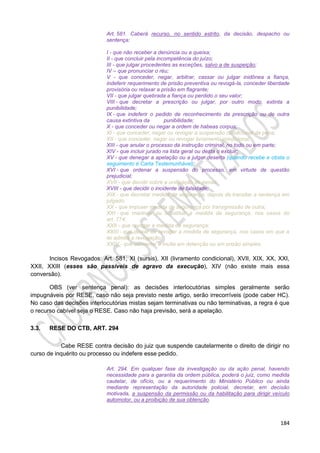 184
Art. 581. Caberá recurso, no sentido estrito, da decisão, despacho ou
sentença:
I - que não receber a denúncia ou a queixa;
II - que concluir pela incompetência do juízo;
III - que julgar procedentes as exceções, salvo a de suspeição;
IV – que pronunciar o réu;
V - que conceder, negar, arbitrar, cassar ou julgar inidônea a fiança,
indeferir requerimento de prisão preventiva ou revogá-la, conceder liberdade
provisória ou relaxar a prisão em flagrante;
VII - que julgar quebrada a fiança ou perdido o seu valor;
VIII - que decretar a prescrição ou julgar, por outro modo, extinta a
punibilidade;
IX - que indeferir o pedido de reconhecimento da prescrição ou de outra
causa extintiva da punibilidade;
X - que conceder ou negar a ordem de habeas corpus;
XI - que conceder, negar ou revogar a suspensão condicional da pena;
XII - que conceder, negar ou revogar livramento condicional;
XIII - que anular o processo da instrução criminal, no todo ou em parte;
XIV - que incluir jurado na lista geral ou desta o excluir;
XV - que denegar a apelação ou a julgar deserta (quando recebe e obsta o
seguimento é Carta Testemunhável);
XVI - que ordenar a suspensão do processo, em virtude de questão
prejudicial;
XVII - que decidir sobre a unificação de penas;
XVIII - que decidir o incidente de falsidade;
XIX - que decretar medida de segurança, depois de transitar a sentença em
julgado;
XX - que impuser medida de segurança por transgressão de outra;
XXI - que mantiver ou substituir a medida de segurança, nos casos do
art. 774;
XXII - que revogar a medida de segurança;
XXIII - que deixar de revogar a medida de segurança, nos casos em que a
lei admita a revogação;
XXIV - que converter a multa em detenção ou em prisão simples.
Incisos Revogados: Art. 581, XI (sursis), XII (livramento condicional), XVII, XIX, XX, XXI,
XXII, XXIII (esses são passíveis de agravo da execução), XIV (não existe mais essa
conversão).
OBS (ver sentença penal): as decisões interlocutórias simples geralmente serão
impugnáveis por RESE, caso não seja previsto neste artigo, serão irrecorríveis (pode caber HC).
No caso das decisões interlocutórias mistas sejam terminativas ou não terminativas, a regra é que
o recurso cabível seja o RESE. Caso não haja previsão, será a apelação.
3.3. RESE DO CTB, ART. 294
Cabe RESE contra decisão do juiz que suspende cautelarmente o direito de dirigir no
curso de inquérito ou processo ou indefere esse pedido.
Art. 294. Em qualquer fase da investigação ou da ação penal, havendo
necessidade para a garantia da ordem pública, poderá o juiz, como medida
cautelar, de ofício, ou a requerimento do Ministério Público ou ainda
mediante representação da autoridade policial, decretar, em decisão
motivada, a suspensão da permissão ou da habilitação para dirigir veículo
automotor, ou a proibição de sua obtenção.
 
