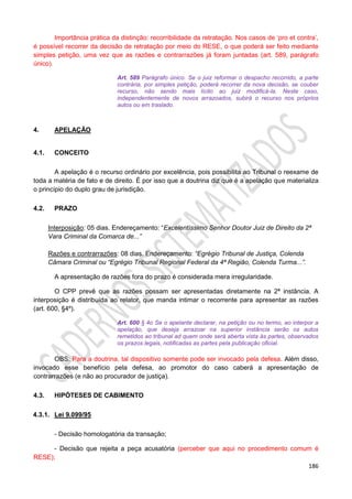 186
Importância prática da distinção: recorribilidade da retratação. Nos casos de ‘pro et contra’,
é possível recorrer da decisão de retratação por meio do RESE, o que poderá ser feito mediante
simples petição, uma vez que as razões e contrarrazões já foram juntadas (art. 589, parágrafo
único).
Art. 589 Parágrafo único. Se o juiz reformar o despacho recorrido, a parte
contrária, por simples petição, poderá recorrer da nova decisão, se couber
recurso, não sendo mais lícito ao juiz modificá-la. Neste caso,
independentemente de novos arrazoados, subirá o recurso nos próprios
autos ou em traslado.
4. APELAÇÃO
4.1. CONCEITO
A apelação é o recurso ordinário por excelência, pois possibilita ao Tribunal o reexame de
toda a matéria de fato e de direito. É por isso que a doutrina diz que é a apelação que materializa
o princípio do duplo grau de jurisdição.
4.2. PRAZO
Interposição: 05 dias. Endereçamento: “Excelentíssimo Senhor Doutor Juiz de Direito da 2ª
Vara Criminal da Comarca de...”
Razões e contrarrazões: 08 dias. Endereçamento: “Egrégio Tribunal de Justiça, Colenda
Câmara Criminal ou “Egrégio Tribunal Regional Federal da 4ª Região, Colenda Turma...”.
A apresentação de razões fora do prazo é considerada mera irregularidade.
O CPP prevê que as razões possam ser apresentadas diretamente na 2ª instância. A
interposição é distribuída ao relator, que manda intimar o recorrente para apresentar as razões
(art. 600, §4º).
Art. 600 § 4o Se o apelante declarar, na petição ou no termo, ao interpor a
apelação, que deseja arrazoar na superior instância serão os autos
remetidos ao tribunal ad quem onde será aberta vista às partes, observados
os prazos legais, notificadas as partes pela publicação oficial.
OBS: Para a doutrina, tal dispositivo somente pode ser invocado pela defesa. Além disso,
invocado esse benefício pela defesa, ao promotor do caso caberá a apresentação de
contrarrazões (e não ao procurador de justiça).
4.3. HIPÓTESES DE CABIMENTO
4.3.1. Lei 9.099/95
- Decisão homologatória da transação;
- Decisão que rejeita a peça acusatória (perceber que aqui no procedimento comum é
RESE);
 