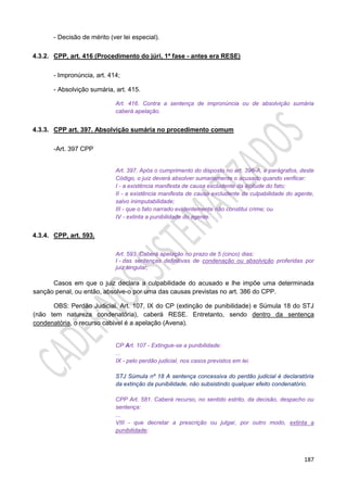187
- Decisão de mérito (ver lei especial).
4.3.2. CPP, art. 416 (Procedimento do júri, 1ª fase - antes era RESE)
- Impronúncia, art. 414;
- Absolvição sumária, art. 415.
Art. 416. Contra a sentença de impronúncia ou de absolvição sumária
caberá apelação.
4.3.3. CPP art. 397. Absolvição sumária no procedimento comum
-Art. 397 CPP
Art. 397. Após o cumprimento do disposto no art. 396-A, e parágrafos, deste
Código, o juiz deverá absolver sumariamente o acusado quando verificar:
I - a existência manifesta de causa excludente da ilicitude do fato;
II - a existência manifesta de causa excludente da culpabilidade do agente,
salvo inimputabilidade;
III - que o fato narrado evidentemente não constitui crime; ou
IV - extinta a punibilidade do agente.
4.3.4. CPP, art. 593.
Art. 593. Caberá apelação no prazo de 5 (cinco) dias:
I - das sentenças definitivas de condenação ou absolvição proferidas por
juiz singular;
Casos em que o juiz declara a culpabilidade do acusado e lhe impõe uma determinada
sanção penal, ou então, absolve-o por uma das causas previstas no art. 386 do CPP.
OBS: Perdão Judicial. Art. 107, IX do CP (extinção de punibilidade) e Súmula 18 do STJ
(não tem natureza condenatória), caberá RESE. Entretanto, sendo dentro da sentença
condenatória, o recurso cabível é a apelação (Avena).
CP Art. 107 - Extingue-se a punibilidade:
...
IX - pelo perdão judicial, nos casos previstos em lei.
STJ Súmula nº 18 A sentença concessiva do perdão judicial é declaratória
da extinção da punibilidade, não subsistindo qualquer efeito condenatório.
CPP Art. 581. Caberá recurso, no sentido estrito, da decisão, despacho ou
sentença:
...
VIII - que decretar a prescrição ou julgar, por outro modo, extinta a
punibilidade;
 