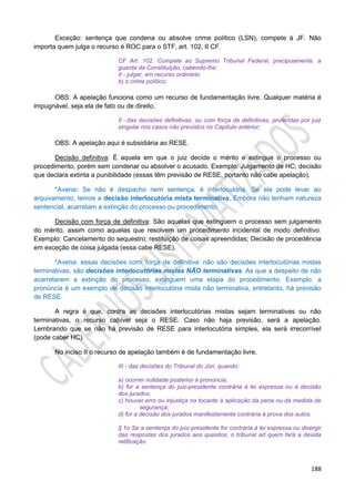 188
Exceção: sentença que condena ou absolve crime político (LSN), compete à JF. Não
importa quem julga o recurso é ROC para o STF, art. 102, II CF.
CF Art. 102. Compete ao Supremo Tribunal Federal, precipuamente, a
guarda da Constituição, cabendo-lhe:
II - julgar, em recurso ordinário:
b) o crime político;
OBS: A apelação funciona como um recurso de fundamentação livre. Qualquer matéria é
impugnável, seja ela de fato ou de direito.
II - das decisões definitivas, ou com força de definitivas, proferidas por juiz
singular nos casos não previstos no Capítulo anterior;
OBS: A apelação aqui é subsidiária ao RESE.
Decisão definitiva: É aquela em que o juiz decide o mérito e extingue o processo ou
procedimento, porém sem condenar ou absolver o acusado. Exemplo: Julgamento de HC; decisão
que declara extinta a punibilidade (essas têm previsão de RESE, portanto não cabe apelação).
*Avena: Se não é despacho nem sentença, é interlocutória. Se ela pode levar ao
arquivamento, temos a decisão interlocutória mista terminativa. Embora não tenham natureza
sentencial, acarretam a extinção do processo ou procedimento.
Decisão com força de definitiva: São aquelas que extinguem o processo sem julgamento
do mérito, assim como aquelas que resolvem um procedimento incidental de modo definitivo.
Exemplo: Cancelamento do sequestro; restituição de coisas apreendidas; Decisão de procedência
em exceção de coisa julgada (essa cabe RESE).
*Avena: essas decisões com ‘força de definitiva’ não são decisões interlocutórias mistas
terminativas, são decisões interlocutórias mistas NÃO terminativas. As que a despeito de não
acarretarem a extinção do processo, extinguem uma etapa do procedimento. Exemplo: a
pronúncia é um exemplo de decisão interlocutória mista não terminativa, entretanto, há previsão
de RESE.
A regra é que, contra as decisões interlocutórias mistas sejam terminativas ou não
terminativas, o recurso cabível seja o RESE. Caso não haja previsão, será a apelação.
Lembrando que se não há previsão de RESE para interlocutória simples, ela será irrecorrível
(pode caber HC).
No inciso II o recurso de apelação também é de fundamentação livre.
III - das decisões do Tribunal do Júri, quando:
a) ocorrer nulidade posterior à pronúncia;
b) for a sentença do juiz-presidente contrária à lei expressa ou à decisão
dos jurados;
c) houver erro ou injustiça no tocante à aplicação da pena ou da medida de
segurança;
d) for a decisão dos jurados manifestamente contrária à prova dos autos.
§ 1o Se a sentença do juiz-presidente for contrária à lei expressa ou divergir
das respostas dos jurados aos quesitos, o tribunal ad quem fará a devida
retificação.
 