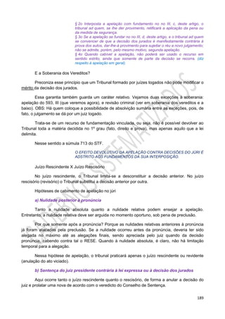 189
§ 2o Interposta a apelação com fundamento no no III, c, deste artigo, o
tribunal ad quem, se Ihe der provimento, retificará a aplicação da pena ou
da medida de segurança.
§ 3o Se a apelação se fundar no no III, d, deste artigo, e o tribunal ad quem
se convencer de que a decisão dos jurados é manifestamente contrária à
prova dos autos, dar-lhe-á provimento para sujeitar o réu a novo julgamento;
não se admite, porém, pelo mesmo motivo, segunda apelação.
§ 4o Quando cabível a apelação, não poderá ser usado o recurso em
sentido estrito, ainda que somente de parte da decisão se recorra. (diz
respeito à apelação em geral).
E a Soberania dos Vereditos?
Preconiza esse princípio que um Tribunal formado por juízes togados não pode modificar o
mérito da decisão dos jurados.
Essa garantia também guarda um caráter relativo. Vejamos duas exceções à soberania:
apelação do 593, III (que veremos agora), e revisão criminal (ver em soberania dos vereditos e a
baixo). OBS: Há quem coloque a possibilidade de absolvição sumária entre as exceções, pois, de
fato, o julgamento se dá por um juiz togado.
Trata-se de um recurso de fundamentação vinculada, ou seja, não é possível devolver ao
Tribunal toda a matéria decidida no 1º grau (fato, direito e prova), mas apenas aquilo que a lei
delimita.
Nesse sentido a súmula 713 do STF.
O EFEITO DEVOLUTIVO DA APELAÇÃO CONTRA DECISÕES DO JÚRI É
ADSTRITO AOS FUNDAMENTOS DA SUA INTERPOSIÇÃO.
Juízo Rescindente X Juízo Rescisório
No juízo rescindente, o Tribunal limita-se a desconstituir a decisão anterior. No juízo
rescisório (revisório) o Tribunal substitui a decisão anterior por outra.
Hipóteses de cabimento de apelação no júri
a) Nulidade posterior à pronúncia
Tanto a nulidade absoluta quanto a nulidade relativa podem ensejar a apelação.
Entretanto, a nulidade relativa deve ser arguida no momento oportuno, sob pena de preclusão.
Por que somente após a pronúncia? Porque as nulidades relativas anteriores à pronúncia
já foram atacadas pela preclusão. Se a nulidade ocorreu antes da pronúncia, deveria ter sido
alegada no máximo até as alegações finais, sendo apreciada pelo juiz quando da decisão
pronúncia, cabendo contra tal o RESE. Quando à nulidade absoluta, é claro, não há limitação
temporal para a alegação.
Nessa hipótese de apelação, o tribunal praticará apenas o juízo rescindente ou revidente
(anulação do ato viciado).
b) Sentença do juiz presidente contrária à lei expressa ou à decisão dos jurados
Aqui ocorre tanto o juízo rescindente quanto o rescisório, de forma a anular a decisão do
juiz e prolatar uma nova de acordo com o veredicto do Conselho de Sentença.
 