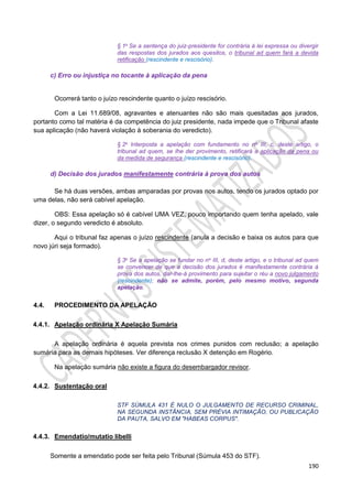 190
§ 1o Se a sentença do juiz-presidente for contrária à lei expressa ou divergir
das respostas dos jurados aos quesitos, o tribunal ad quem fará a devida
retificação (rescindente e rescisório).
c) Erro ou injustiça no tocante à aplicação da pena
Ocorrerá tanto o juízo rescindente quanto o juízo rescisório.
Com a Lei 11.689/08, agravantes e atenuantes não são mais quesitadas aos jurados,
portanto como tal matéria é da competência do juiz presidente, nada impede que o Tribunal afaste
sua aplicação (não haverá violação à soberania do veredicto).
§ 2o Interposta a apelação com fundamento no no III, c, deste artigo, o
tribunal ad quem, se Ihe der provimento, retificará a aplicação da pena ou
da medida de segurança (rescindente e rescisório).
d) Decisão dos jurados manifestamente contrária à prova dos autos
Se há duas versões, ambas amparadas por provas nos autos, tendo os jurados optado por
uma delas, não será cabível apelação.
OBS: Essa apelação só é cabível UMA VEZ, pouco importando quem tenha apelado, vale
dizer, o segundo veredicto é absoluto.
Aqui o tribunal faz apenas o juízo rescindente (anula a decisão e baixa os autos para que
novo júri seja formado).
§ 3o Se a apelação se fundar no no III, d, deste artigo, e o tribunal ad quem
se convencer de que a decisão dos jurados é manifestamente contrária à
prova dos autos, dar-lhe-á provimento para sujeitar o réu a novo julgamento
(rescindente); não se admite, porém, pelo mesmo motivo, segunda
apelação.
4.4. PROCEDIMENTO DA APELAÇÃO
4.4.1. Apelação ordinária X Apelação Sumária
A apelação ordinária é aquela prevista nos crimes punidos com reclusão; a apelação
sumária para as demais hipóteses. Ver diferença reclusão X detenção em Rogério.
Na apelação sumária não existe a figura do desembargador revisor.
4.4.2. Sustentação oral
STF SÚMULA 431 É NULO O JULGAMENTO DE RECURSO CRIMINAL,
NA SEGUNDA INSTÂNCIA, SEM PRÉVIA INTIMAÇÃO, OU PUBLICAÇÃO
DA PAUTA, SALVO EM "HABEAS CORPUS".
4.4.3. Emendatio/mutatio libelli
Somente a emendatio pode ser feita pelo Tribunal (Súmula 453 do STF).
 