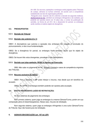 192
Art. 609. Os recursos, apelações e embargos serão julgados pelos Tribunais
de Justiça, câmaras ou turmas criminais, de acordo com a competência
estabelecida nas leis de organização judiciária.
Parágrafo único. Quando não for unânime a decisão de segunda instância,
desfavorável ao réu, admitem-se embargos infringentes e de nulidade, que
poderão ser opostos dentro de 10 (dez) dias, a contar da publicação de
acórdão, na forma do art. 613. Se o desacordo for parcial, os embargos
serão restritos à matéria objeto de divergência.
5.3. PRESSUPOSTOS
5.3.1. Decisão de Tribunal
5.3.2. Decisão não unânime (2 x 1)
OBS1: A discrepância que autoriza a oposição dos embargos diz respeito à conclusão do
pronunciamento, e não à sua fundamentação.
OBS2: Se a divergência for parcial, os embargos ficam limitados àquilo que foi objeto de
divergência.
OBS3: Se houver três votos divergentes, prevalece o voto intermediário.
5.3.3. Decisão que julga apelação, RESE ou Agravo em Execução.
OBS: Não cabe no julgamento de HC, Revisão Criminal e casos de competência originária
dos Tribunais.
5.3.4. Recurso exclusivo da defesa
OBS1: Para a doutrina, o MP pode interpor o recurso, mas desde que em benefício do
acusado.
OBS2: No CPPM os embargos também poderão ser opostos pela acusação.
5.4. EFEITO REGRESSIVO (JUÍZO DE RETRATAÇÃO)
Há dois sistemas de julgamento dos embargos:
Num primeiro sistema, quem julga os embargos é a mesma Câmara/Turma, porém em sua
composição plena (5 desembargadores). Nesse caso, há juízo de retratação.
Num segundo sistema, quem julga os embargos infringentes é uma outra Câmara/Turma
do Tribunal. Aqui não haverá juízo de retratação.
6. AGRAVO EM EXECUÇÃO (art. 197 da LEP)
 