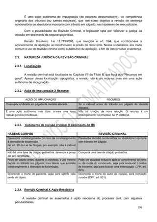 196
É uma ação autônoma de impugnação (de natureza desconstitutiva), de competência
originária dos tribunais (ou turmas recursais), que tem como objetivo a revisão de sentença
condenatória ou absolutória imprópria com trânsito em julgado, nas hipóteses de erro judiciário.
Com a possibilidade da Revisão Criminal, o legislador opta por valorizar a justiça da
decisão em detrimento da segurança jurídica.
Renato Brasileiro: Lei 11.719/2008, que revogou o art. 594, que condicionava o
conhecimento da apelação ao recolhimento à prisão do recorrente. Nessa sistemática, era muito
comum o uso da revisão criminal como substitutivo da apelação, a fim de desconstituir a sentença.
2.3. NATUREZA JURÍDICA DA REVISÃO CRIMINAL
2.3.1. Localização
A revisão criminal está localizada no Capítulo VII do Título II, que trata dos “Recursos em
geral”. Apesar dessa localização topográfica, a revisão não é um recurso, mas sim uma ação
autônoma de impugnação.
2.3.2. Ação de impugnação X Recurso
AÇÃO DE IMPUGNAÇÃO RECURSO
Pressupõe o trânsito em julgado da decisão atacada. Só é cabível antes do trânsito em julgado da decisão
atacada.
É uma ação autônoma, vale dizer, cria-se uma nova
relação jurídica processual.
Não há criação de nova relação. O recurso é um
prolongamento do processo de 1ª instância.
2.3.3. Cabimento da revisão criminal X Cabimento do HC
HABEAS CORPUS REVISÃO CRIMINAL
Pressupõe constrangimento ou risco de constrangimento
à liberdade de locomoção.
No art. 28 da Lei de Drogas, por exemplo, não é cabível
HC.
Pressupõe decisão condenatória ou absolutória imprópria
com trânsito em julgado.
Não há uma fase de dilação probatória, devendo a prova
ser pré-constituída.
Comporta uma fase de dilação probatória.
Pode ser usado antes, durante o processo, e até mesmo
depois do trânsito em julgado, mas desde que subsista
constrangimento à liberdade de locomoção.
Pode ser ajuizada inclusive após o cumprimento da pena
ou da morte do condenado, seja para restaurar o status
de inocente, seja para buscar uma indenização (CPP, art.
623)
Ocorrendo a morte do paciente, ação será extinta pela
perda do objeto.
Ocorrendo a morte do autor da revisão, será nomeado
curador (CPP, art. 631).
2.3.4. Revisão Criminal X Ação Rescisória
A revisão criminal se assemelha à ação rescisória do processo civil, com algumas
peculiaridades.
 