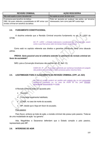 197
REVISÃO CRIMINAL AÇÃO RESCISÓRIA
Não está sujeita a prazo decadencial. Se sujeita ao prazo de dois anos.
É exclusiva para benefício da defesa.
OBS: Há quem defenda a possibilidade do MP entrar com
revisão criminal em benefício da defesa.
Pode ser ajuizada por qualquer das partes, por terceiros
interessados, bem como pelo MP custos legis.
2.4. FUNDAMENTO CONSTITUCIONAL
A doutrina entende que a Revisão Criminal encontra fundamento no art. 5º, LXXV da
CF/88.
Art. 5º , LXXV - o Estado indenizará o condenado por erro judiciário, assim
como o que ficar preso além do tempo fixado na sentença;
Como está no capítulo referente aos direitos e garantias individuais, seria uma cláusula
pétrea.
PROVA: Seria possível uma lei ordinária estender o cabimento da revisão criminal em
favor da sociedade?
NÃO, pois a Convenção Americana não permite (art. 8º, item 12).
CADH Art. 8º , 12. O acusado absolvido por sentença transitada em julgado
não poderá ser submetido a novo processo pelos mesmos fatos.
2.5. LEGITIMIDADE PARA O AJUIZAMENTO DA REVISÃO CRIMINAL (CPP, art. 623)
Art. 623. A revisão poderá ser pedida pelo próprio réu ou por procurador
legalmente habilitado ou, no caso de morte do réu, pelo cônjuge,
ascendente, descendente ou irmão.
A Revisão Criminal pode ser ajuizada pelo:
 Acusado;
 Procurador legalmente habilitado;
 CCADI, no caso de morte do acusado;
 MP, desde que o faça em favor do acusado.
Polo passivo
Para Nucci, embora se trate de ação, a revisão criminal não possui polo passivo. Trata-se
de uma modalidade de ação “sui generis”.
Ada, Magalhães e Sacarance defendem que o Estado compõe o polo passivo,
representado pelo MP.
2.6. INTERESSE DE AGIR
 