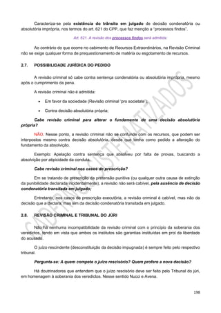 198
Caracteriza-se pela existência do trânsito em julgado de decisão condenatória ou
absolutória imprópria, nos termos do art. 621 do CPP, que faz menção a “processos findos”.
Art. 621. A revisão dos processos findos será admitida:
Ao contrário do que ocorre no cabimento de Recursos Extraordinários, na Revisão Criminal
não se exige qualquer forma de prequestionamento de matéria ou esgotamento de recursos.
2.7. POSSIBILIDADE JURÍDICA DO PEDIDO
A revisão criminal só cabe contra sentença condenatória ou absolutória imprópria, mesmo
após o cumprimento da pena.
A revisão criminal não é admitida:
 Em favor da sociedade (Revisão criminal ‘pro societate’);
 Contra decisão absolutória própria;
Cabe revisão criminal para alterar o fundamento de uma decisão absolutória
própria?
NÃO. Nesse ponto, a revisão criminal não se confunde com os recursos, que podem ser
interpostos mesmo contra decisão absolutória, desde que tenha como pedido a alteração do
fundamento da absolvição.
Exemplo: Apelação contra sentença que absolveu por falta de provas, buscando a
absolvição por atipicidade da conduta.
Cabe revisão criminal nos casos de prescrição?
Em se tratando de prescrição da pretensão punitiva (ou qualquer outra causa de extinção
da punibilidade declarada incidentalmente), a revisão não será cabível, pela ausência de decisão
condenatória transitada em julgado;
Entretanto, nos casos de prescrição executória, a revisão criminal é cabível, mas não da
decisão que a declara, mas sim da decisão condenatória transitada em julgado.
2.8. REVISÃO CRIMINAL E TRIBUNAL DO JÚRI
Não há nenhuma incompatibilidade da revisão criminal com o princípio da soberania dos
veredictos, tendo em vista que ambos os institutos são garantias instituídas em prol da liberdade
do acusado.
O juízo rescindente (desconstituição da decisão impugnada) é sempre feito pelo respectivo
tribunal.
Pergunta-se: A quem compete o juízo rescisório? Quem profere a nova decisão?
Há doutrinadores que entendem que o juízo rescisório deve ser feito pelo Tribunal do júri,
em homenagem à soberania dos veredictos. Nesse sentido Nucci e Avena.
 