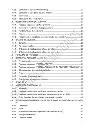 2
4.2.3. Condições da ação (doutrina clássica) .................................................................... 22
4.2.4. Condições da ação penal (doutrina moderna) ......................................................... 22
4.2.5. Justa causa ............................................................................................................. 22
4.2.6. “Rejeição” X “Não recebimento”............................................................................... 23
4.3. RECEBIMENTO DA PEÇA ACUSATÓRIA..................................................................... 24
4.3.1. Resposta à acusação x Defesa preliminar............................................................... 24
4.3.2. Momento do recebimento da peça acusatória ......................................................... 26
4.3.3. Fundamentação do recebimento ............................................................................. 27
4.3.4. Recurso ................................................................................................................... 27
4.3.5. Recebimento ou rejeição da denúncia: in dubio pro societate?................................ 27
4.4. CITAÇÃO DO ACUSADO............................................................................................... 28
4.4.1. Conceito .................................................................................................................. 28
4.4.2. Formas de citação ................................................................................................... 28
4.4.3. 1ª Exceção à citação pessoal: citação por edital...................................................... 29
4.4.4. 2ª Exceção à citação pessoal: citação por hora certa .............................................. 31
4.5. FORMAÇÃO DO PROCESSO........................................................................................ 34
4.6. RESPOSTA À ACUSAÇÃO (art. 396-A) ......................................................................... 34
4.6.1. Previsão legal.......................................................................................................... 34
4.6.2. Resposta à acusação ≠ “DEFESA PRÉVIA” ............................................................ 34
4.6.3. Resposta à acusação ≠ “DEFESA PRELIMINAR OU RESPOSTA PRELIMINAR” .. 34
4.6.4. Obrigatoriedade da resposta à acusação ................................................................ 36
4.6.5. Prazo....................................................................................................................... 36
4.6.6. Nomeação de advogado dativo ............................................................................... 36
4.6.7. Abandono do processo pelo advogado.................................................................... 37
4.7. OITIVA DO MP ............................................................................................................... 37
4.8. ABSOLVIÇÃO SUMÁRIA (art. 397) ................................................................................ 37
4.8.1. Introdução................................................................................................................ 37
4.8.2. Hipóteses de absolvição sumária no procedimento comum..................................... 38
4.8.3. Hipóteses de absolvição sumária no procedimento do júri (art. 415) ....................... 39
4.8.4. Coisa Julgada e Recurso Cabível na absolvição sumária........................................ 40
4.9. DESIGNAÇÃO DE AUDIÊNCIA UNA DE INSTRUÇÃO E JULGAMENTO (art. 399 e 400)
40
4.9.1. Designação.............................................................................................................. 40
4.9.2. Prazo....................................................................................................................... 41
4.9.3. Suspensão condicional do processo (Lei 9.099/95, art. 89) ..................................... 41
4.9.4. Princípio da oralidade .............................................................................................. 42
4.9.5. Direito de defesa...................................................................................................... 43
 