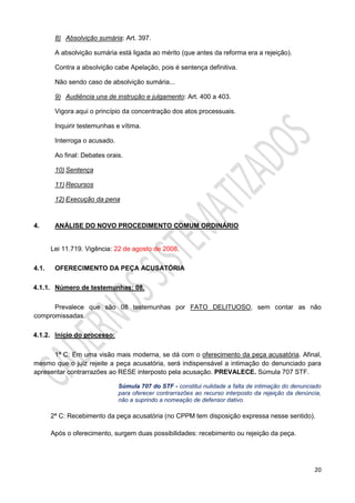 20
8) Absolvição sumária: Art. 397.
A absolvição sumária está ligada ao mérito (que antes da reforma era a rejeição).
Contra a absolvição cabe Apelação, pois é sentença definitiva.
Não sendo caso de absolvição sumária...
9) Audiência una de instrução e julgamento: Art. 400 a 403.
Vigora aqui o princípio da concentração dos atos processuais.
Inquirir testemunhas e vítima.
Interroga o acusado.
Ao final: Debates orais.
10) Sentença
11) Recursos
12) Execução da pena
4. ANÁLISE DO NOVO PROCEDIMENTO COMUM ORDINÁRIO
Lei 11.719. Vigência: 22 de agosto de 2008.
4.1. OFERECIMENTO DA PEÇA ACUSATÓRIA
4.1.1. Número de testemunhas: 08.
Prevalece que são 08 testemunhas por FATO DELITUOSO, sem contar as não
compromissadas.
4.1.2. Início do processo:
1ª C: Em uma visão mais moderna, se dá com o oferecimento da peça acusatória. Afinal,
mesmo que o juiz rejeite a peça acusatória, será indispensável a intimação do denunciado para
apresentar contrarrazões ao RESE interposto pela acusação. PREVALECE. Súmula 707 STF.
Súmula 707 do STF - constitui nulidade a falta de intimação do denunciado
para oferecer contrarrazões ao recurso interposto da rejeição da denúncia,
não a suprindo a nomeação de defensor dativo.
2ª C: Recebimento da peça acusatória (no CPPM tem disposição expressa nesse sentido).
Após o oferecimento, surgem duas possibilidades: recebimento ou rejeição da peça.
 
