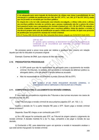 200
CPP Art. 621
III - quando, após a sentença, se descobrirem novas provas de inocência do
condenado ou de circunstância que determine ou autorize diminuição
especial da pena;
No processo penal a prova nova pode ser relativa a qualquer fato, mesmo em relação
àquele que não foi discutido no processo original.
Exemplo: Exames de DNA, que a época do fato não existia.
2.10. PRESSUPOSTOS PROCESSUAIS
 O CPP prevê que não há necessidade de advogado para o ajuizamento da revisão
criminal. Os tribunais, no entanto, têm procedido à nomeação de defensor público ou
advogado dativo, a fim de garantir a ampla defesa ao acusado.
 Não há necessidade de recolhimento à prisão (Súmula 393 do STF).
STF SÚMULA Nº 393 PARA REQUERER REVISÃO CRIMINAL, O
CONDENADO NÃO É OBRIGADO A RECOLHER-SE À PRISÃO.
2.11. COMPETÊNCIA PARA O JULGAMENTO DA REVISÃO CRIMINAL
É uma ação de competência originária dos Tribunais e das turmas recursais nos casos de
decisão oriunda de JEC.
Cada Tribunal julga a revisão criminal de seus próprios julgados (CF, art. 102, I, ‘j’).
Contra a decisão do TJ a parte interpõe RE para o STF. Quem julga a revisão criminal
desse processo?
Depende. Esse RE chegou a ser conhecido pelo STF?
a) Se o RE sequer foi conhecido pelo STF, ao Tribunal de origem caberá o julgamento da
revisão criminal. A decisão mantida foi a do TJ, logo, competirá a ele julgar a revisão de sua
decisão.
b) Conhecido o RE, para determinar quem vai apreciar a revisão é necessário analisar o
que está sendo impugnado na revisão criminal.
 
