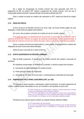 201
Se o objeto de impugnação da revisão criminal tiver sido apreciado pelo STF no
julgamento do RE, ao próprio STF caberá o julgamento da revisão criminal, uma vez que a
impugnação estará buscando a desconstituição da decisão proferida pelo STF.
Caso a revisão se paute em matéria não apreciada no STF, caberá ao tribunal de origem
julgá-la.
2.12. ÔNUS DA PROVA
O ônus da prova na Revisão Criminal é do autor, logo, se houver dúvida quanto às suas
alegações, a ação deve ser julgada improcedente.
Em suma, não se aplica o princípio do in dubio pro reo em revisão criminal.
O in dubio pro reo é um desdobramento do princípio da presunção de inocência e este é
aplicável somente até o trânsito em julgado de sentença condenatória. A partir da condenação, a
presunção de inocência se torna em certeza de culpa, sobre a qual recai a força da coisa julgada.
Como a revisão criminal busca desconstituir a coisa julgada, é imprescindível a certeza das
alegações de quem busca essa desconstituição.
Aplica-se aqui o princípio do in dubio contra reu.
2.13. EFEITO SUSPENSIVO DA REVISÃO CRIMINAL
Não há efeito suspensivo. O ajuizamento da revisão criminal não impede a execução da
sentença.
Em hipóteses excepcionais, de evidente erro judiciário, a doutrina sugere três soluções:
a) Concessão de tutela antecipada na revisão criminal;
b) Poder geral de cautela do magistrado;
c) Utilização de HC como forma de evitar o constrangimento à liberdade de locomoção.
2.14. INDENIZAÇÃO PELO ERRO JUDICIÁRIO (CPP, art. 630)
O Tribunal, se assim requerer o interessado, poderá reconhecer, no próprio julgamento da
revisão, o direito à justa indenização ao réu, em montante a ser liquidado no juízo cível.
Art. 630. O tribunal, se o interessado o requerer, poderá reconhecer o direito
a uma justa indenização pelos prejuízos sofridos.
§ 1º Por essa indenização, que será liquidada no juízo cível, responderá a
União, se a condenação tiver sido proferida pela justiça do Distrito Federal
ou de Território, ou o Estado, se o tiver sido pela respectiva justiça.
Percebe-se que à época sequer existiam as Justiças Federal, Eleitoral e Militar.
§ 2º A indenização não será devida:
a) se o erro ou a injustiça da condenação proceder de ato ou falta imputável
ao próprio impetrante, como a confissão ou a ocultação de prova em seu
poder;
 