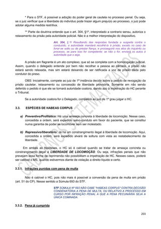 203
* Para o STF, é possível a adoção do poder geral de cautela no processo penal. Ou seja,
se o juiz verificar que a liberdade do indivíduo pode trazer algum prejuízo ao processo, o juiz pode
adotar alguma medida restritiva.
** Parte da doutrina entende que o art. 304, §1º, interpretado a contrario sensu, autoriza o
relaxamento da prisão pela autoridade policial. Não é a melhor interpretação do dispositivo.
Art. 304, § 1o Resultando das respostas fundada a suspeita contra o
conduzido, a autoridade mandará recolhê-lo à prisão, exceto no caso de
livrar-se solto ou de prestar fiança, e prosseguirá nos atos do inquérito ou
processo, se para isso for competente; se não o for, enviará os autos à
autoridade que o seja.
A prisão em flagrante é um ato complexo, que só se completa com a homologação judicial.
Assim, quando o delegado entende por bem não recolher a pessoa ao cárcere, a prisão não
estará sendo relaxada, mas sim estará deixando de ser ratificada a voz de prisão dada pelo
condutor do preso.
OBS: Inicialmente, compete ao juiz de 1ª instância decidir sobre o pedido de revogação da
prisão cautelar, relaxamento ou concessão de liberdade provisória. Somente em não sendo
deferido o pedido é que ele se tornará autoridade coatora, dando azo à impetração do HC perante
o Tribunal.
Se a autoridade coatora for o Delegado, competirá ao juiz de 1º grau julgar o HC.
3.3. ESPÉCIES DE HABEAS CORPUS
a) Preventivo/Profilático: Há uma ameaça concreta à liberdade de locomoção. Nesse caso,
concedida a ordem, será expedido salvo-conduto em favor do paciente, que se constitui
numa garantia de poder se locomover sem ser molestado.
b) Repressivo/liberatório: Já há um constrangimento ilegal à liberdade de locomoção. Aqui,
concedida a ordem, será expedido alvará de soltura com vista ao restabelecimento da
liberdade.
Em ambas as hipóteses, o HC só é cabível quando se tratar de ameaça concreta ou
constrangimento ilegal à LIBERDADE DE LOCOMOÇÃO. Ou seja, infrações penais que não
prevejam essa forma de reprimenda não possibilitam a impetração de HC. Nesses casos, poderá
ser cabível o MS, quando estivermos diante de violação a direito líquido e certo.
3.3.1. Infrações punidas com pena de multa
Não é cabível o HC, pois não mais é possível a conversão da pena de multa em prisão
(art. 51 do CP). Nesse sentido a Súmula 693 do STF.
STF SÚMULA Nº 693 NÃO CABE "HABEAS CORPUS" CONTRA DECISÃO
CONDENATÓRIA A PENA DE MULTA, OU RELATIVO A PROCESSO EM
CURSO POR INFRAÇÃO PENAL A QUE A PENA PECUNIÁRIA SEJA A
ÚNICA COMINADA.
3.3.2. Pena já cumprida
 
