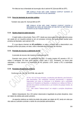 204
Por falta de risco à liberdade de locomoção não é cabível HC (Súmula 695 do STF).
STF SÚMULA Nº 695 NÃO CABE "HABEAS CORPUS" QUANDO JÁ
EXTINTA A PENA PRIVATIVA DE LIBERDADE.
3.3.3. Pena de demissão de servidor público
Também não cabe HC. Súmula 694 do STF.
STF SÚMULA Nº 694 NÃO CABE "HABEAS CORPUS" CONTRA A
IMPOSIÇÃO DA PENA DE EXCLUSÃO DE MILITAR OU DE PERDA DE
PATENTE OU DE FUNÇÃO PÚBLICA.
3.3.4. Quebra ilegal de sigilo bancário
O sigilo tutela a vida privada. Para o STF, desde que essa quebra do sigilo bancário possa
ser usada em um inquérito policial ou em um processo criminal, dos quais possa resultar pena
privativa de liberdade, será cabível o HC.
É o que alguns chamam de HC profilático, ou seja, o remédio apto a desconstituir uma
situação jurídica que possa, em tese, violar a liberdade de locomoção do indivíduo.
3.3.5. Previsão de recurso e cabimento de HC
A previsão de recurso não impede a impetração de HC.
Exemplo mais comum: HC substitutivo de ROC. O sujeito impetra HC perante o STJ. A
ordem é denegada. Em tese seria cabível o ROC para o STF. Entretanto, na busca pela
celeridade, o mais comum é a impetração de HC perante o STF, sendo o STJ a autoridade
coatora.
3.3.6. Punições disciplinares militares
Conforme o art. 142, §2º da CF/88, não cabe HC.
CF Art. 142. As Forças Armadas, constituídas pela Marinha, pelo Exército e
pela Aeronáutica, são instituições nacionais permanentes e regulares,
organizadas com base na hierarquia e na disciplina, sob a autoridade
suprema do Presidente da República, e destinam-se à defesa da Pátria, à
garantia dos poderes constitucionais e, por iniciativa de qualquer destes, da
lei e da ordem.
§ 2º - Não caberá "habeas-corpus" em relação a punições disciplinares
militares.
Melhor interpretando: Se o HC estiver relacionado à legalidade da prisão disciplinar, deve
ser objeto de análise pelo poder judiciário.
Já aspectos relativos ao mérito da prisão não podem ser objeto de HC, tendo em vista que
não cabe ao Judiciário controlar o mérito da uma decisão administrativa.
 