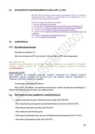 205
3.4. SITUAÇÕES DE CONSTRANGIMENTO ILEGAL (CPP, art. 647)
Art. 647. Dar-se-á habeas corpus sempre que alguém sofrer ou se achar na
iminência de sofrer violência ou coação ilegal na sua liberdade de ir e vir,
salvo nos casos de punição disciplinar.
Art. 648. A coação considerar-se-á ilegal:
I - quando não houver justa causa;
II - quando alguém estiver preso por mais tempo do que determina a lei;
III - quando quem ordenar a coação não tiver competência para fazê-lo;
IV - quando houver cessado o motivo que autorizou a coação;
V - quando não for alguém admitido a prestar fiança, nos casos em que a lei
a autoriza;
VI - quando o processo for manifestamente nulo;
VII - quando extinta a punibilidade.
3.5. COMPETÊNCIA
3.5.1. HC contra turma recursal
Compete ao respectivo TJ.
Não mais compete ao STF (ver acima). A Súmula 690 do STF está ultrapassada.
STF SÚMULA Nº 690
COMPETE ORIGINARIAMENTE AO SUPREMO TRIBUNAL FEDERAL O JULGAMENTO DE "HABEAS
CORPUS" CONTRA DECISÃO DE TURMA RECURSAL DE JUIZADOS ESPECIAIS CRIMINAIS
(ULTRAPASSADA).
Súmula 691 do STF
“NÃO COMPETE AO SUPREMO TRIBUNAL FEDERAL CONHECER DE "HABEAS CORPUS"
IMPETRADO CONTRA DECISÃO DO RELATOR QUE, EM "HABEAS CORPUS" REQUERIDO A
TRIBUNAL SUPERIOR, INDEFERE A LIMINAR”.
Fundamento: supressão de instância.
Para o STF, no entanto, em hipóteses excepcionais e diante de decisões teratológicas, é
cabível HC contra decisão de relator que indefere liminar.
3.6. HIPÓTESES DE NÃO CABIMENTO (JURISPRUDÊNCIA)
- Quando não está em jogo a liberdade de locomoção (Info 753 STF);
- Para reexame dos pressupostos de admissibilidade dos recursos (Info 810 STF);
- Para discutir tipificação dos fatos (Info 702 STF)
- Para rediscutir dosimetria da pena
- Para excluir qualificadora que não era manifestamente improcedente (Info 711 STF);
- Para obter autorização de visita (Info 792 STF);
 