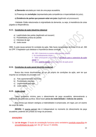 22
a) Demanda veiculada por meio de uma peça acusatória.
b) Presença de Jurisdição (representada pela competência e imparcialidade do juízo).
c) Existência de partes que possam estar em juízo (legitimatio ad processum).
-Validade: Estão relacionados à originalidade da demanda, ou seja, à inexistência de coisa
julgada ou litispendência.
4.2.3. Condições da ação (doutrina clássica)
a) Legitimidade das partes (legitimatio ad causam)
b) Possibilidade jurídica do pedido
c) Interesse de agir
d) Justa causa
OBS: A justa causa sempre foi condição da ação. Não havia necessidade do inciso III do art. 395
do CPP. O legislador quis destacar a importância dessa condição.
Art. 395. A denúncia ou queixa será rejeitada quando:
I - for manifestamente inepta;
II - faltar pressuposto processual ou condição para o exercício da ação
penal; ou
III - faltar JUSTA CAUSA para o exercício da ação penal.
4.2.4. Condições da ação penal (doutrina moderna)
Busca dos novos doutrinadores de um rol próprio de condições da ação, sem ter que
importar as condições do processo civil.
a) Fato aparentemente criminoso;
b) Punibilidade concreta;
c) Legitimidade para agir;
d) Justa causa.
4.2.5. Justa causa
Lastro probatório mínimo para o oferecimento de peça acusatória, demonstrando a
viabilidade da pretensão punitiva. Deve haver prova da materialidade e indícios de autoria.
Nos crimes que deixam vestígios a materialidade é comprovada, em regra, por um exame
de corpo de delito.
REGRA: O exame pericial não é indispensável no momento do oferecimento da peça
acusatória, podendo ser juntado ao longo do processo.
EXCEÇÕES:
1) Lei de drogas: O laudo de constatação funciona como verdadeira condição específica de
procedibilidade da ação (art. 50, §1º da Lei 11.343/06).
 