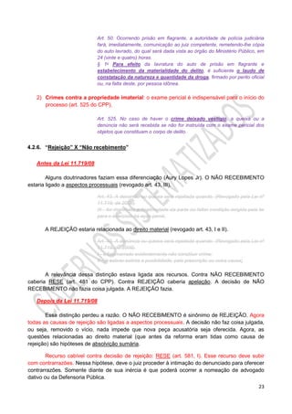 23
Art. 50. Ocorrendo prisão em flagrante, a autoridade de polícia judiciária
fará, imediatamente, comunicação ao juiz competente, remetendo-lhe cópia
do auto lavrado, do qual será dada vista ao órgão do Ministério Público, em
24 (vinte e quatro) horas.
§ 1o Para efeito da lavratura do auto de prisão em flagrante e
estabelecimento da materialidade do delito, é suficiente o laudo de
constatação da natureza e quantidade da droga, firmado por perito oficial
ou, na falta deste, por pessoa idônea.
2) Crimes contra a propriedade imaterial: o exame pericial é indispensável para o início do
processo (art. 525 do CPP).
Art. 525. No caso de haver o crime deixado vestígio, a queixa ou a
denúncia não será recebida se não for instruída com o exame pericial dos
objetos que constituam o corpo de delito.
4.2.6. “Rejeição” X “Não recebimento”
Antes da Lei 11.719/08
Alguns doutrinadores faziam essa diferenciação (Aury Lopes Jr). O NÃO RECEBIMENTO
estaria ligado a aspectos processuais (revogado art. 43, III).
Art. 43. A denúncia ou queixa será rejeitada quando: (Revogado pela Lei nº
11.719, de 2008).
III - for manifesta a ilegitimidade da parte ou faltar condição exigida pela lei
para o exercício da ação penal.
A REJEIÇÃO estaria relacionada ao direito material (revogado art. 43, I e II).
Art. 43. A denúncia ou queixa será rejeitada quando: (Revogado pela Lei nº
11.719, de 2008).
I - o fato narrado evidentemente não constituir crime;
II - já estiver extinta a punibilidade, pela prescrição ou outra causa;
A relevância dessa distinção estava ligada aos recursos. Contra NÃO RECEBIMENTO
caberia RESE (art. 481 do CPP). Contra REJEIÇÃO caberia apelação. A decisão de NÃO
RECEBIMENTO não fazia coisa julgada. A REJEIÇÃO fazia.
Depois da Lei 11.719/08
Essa distinção perdeu a razão. O NÃO RECEBIMENTO é sinônimo de REJEIÇÃO. Agora
todas as causas de rejeição são ligadas a aspectos processuais. A decisão não faz coisa julgada,
ou seja, removido o vício, nada impede que nova peça acusatória seja oferecida. Agora, as
questões relacionadas ao direito material (que antes da reforma eram tidas como causa de
rejeição) são hipóteses de absolvição sumária.
Recurso cabível contra decisão de rejeição: RESE (art. 581, I). Esse recurso deve subir
com contrarrazões. Nessa hipótese, deve o juiz proceder à intimação do denunciado para oferecer
contrarrazões. Somente diante de sua inércia é que poderá ocorrer a nomeação de advogado
dativo ou da Defensoria Pública.
 