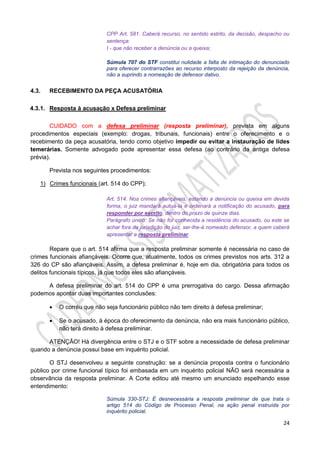 24
CPP Art. 581. Caberá recurso, no sentido estrito, da decisão, despacho ou
sentença:
I - que não receber a denúncia ou a queixa;
Súmula 707 do STF constitui nulidade a falta de intimação do denunciado
para oferecer contrarrazões ao recurso interposto da rejeição da denúncia,
não a suprindo a nomeação de defensor dativo.
4.3. RECEBIMENTO DA PEÇA ACUSATÓRIA
4.3.1. Resposta à acusação x Defesa preliminar
CUIDADO com a defesa preliminar (resposta preliminar), prevista em alguns
procedimentos especiais (exemplo: drogas, tribunais, funcionais) entre o oferecimento e o
recebimento da peça acusatória, tendo como objetivo impedir ou evitar a instauração de lides
temerárias. Somente advogado pode apresentar essa defesa (ao contrário da antiga defesa
prévia).
Prevista nos seguintes procedimentos:
1) Crimes funcionais (art. 514 do CPP);
Art. 514. Nos crimes afiançáveis, estando a denúncia ou queixa em devida
forma, o juiz mandará autuá-la e ordenará a notificação do acusado, para
responder por escrito, dentro do prazo de quinze dias.
Parágrafo único. Se não for conhecida a residência do acusado, ou este se
achar fora da jurisdição do juiz, ser-lhe-á nomeado defensor, a quem caberá
apresentar a resposta preliminar.
Repare que o art. 514 afirma que a resposta preliminar somente é necessária no caso de
crimes funcionais afiançáveis. Ocorre que, atualmente, todos os crimes previstos nos arts. 312 a
326 do CP são afiançáveis. Assim, a defesa preliminar é, hoje em dia, obrigatória para todos os
delitos funcionais típicos, já que todos eles são afiançáveis.
A defesa preliminar do art. 514 do CPP é uma prerrogativa do cargo. Dessa afirmação
podemos apontar duas importantes conclusões:
 O corréu que não seja funcionário público não tem direito à defesa preliminar;
 Se o acusado, à época do oferecimento da denúncia, não era mais funcionário público,
não terá direito à defesa preliminar.
ATENÇÃO! Há divergência entre o STJ e o STF sobre a necessidade de defesa preliminar
quando a denúncia possui base em inquérito policial.
O STJ desenvolveu a seguinte construção: se a denúncia proposta contra o funcionário
público por crime funcional típico foi embasada em um inquérito policial NÃO será necessária a
observância da resposta preliminar. A Corte editou até mesmo um enunciado espelhando esse
entendimento:
Súmula 330-STJ: É desnecessária a resposta preliminar de que trata o
artigo 514 do Código de Processo Penal, na ação penal instruída por
inquérito policial.
 