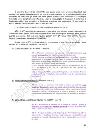 25
O raciocínio desenvolvido pelo STJ foi o de que se antes houve um inquérito policial, isso
significa que aquela denúncia passou por uma apuração realizada por um órgão estatal (polícia
judiciária), de forma que já houve um “filtro” prévio quanto à sua viabilidade e a acusação
formulada não é completamente infundada. Logo, a preocupação do legislador de evitar que o
funcionário público seja submetido a denúncias temerárias está assegurada, já que a própria
Polícia atestou que existem indícios da prática do crime.
O STF concorda com essa conclusão exposta na Súmula 330-STJ?
NÃO. O STF possui julgados em sentido contrário a essa súmula, ou seja, afirmando que
“é indispensável a defesa prévia nas hipóteses do art. 514 do Código de Processo Penal, mesmo
quando a denúncia é lastreada em inquérito policial” (STF. 2ª Turma. RHC 120569, Rel. Min.
Ricardo Lewandowski, julgado em 11/03/2014).
Apesar disso, o STJ continua aplicando normalmente o entendimento sumulado. Nesse
sentido: HC 173.864/SP, julgado em 03/03/2015.
2) Tráfico de drogas (art. 55 da Lei 11.343/06);
Art. 55. Oferecida a denúncia, o juiz ordenará a notificação do acusado para
oferecer defesa prévia, por escrito, no prazo de 10 (dez) dias.
§ 1o Na resposta, consistente em defesa preliminar e exceções, o acusado
poderá arguir preliminares e invocar todas as razões de defesa, oferecer
documentos e justificações, especificar as provas que pretende produzir e,
até o número de 5 (cinco), arrolar testemunhas.
§ 2o As exceções serão processadas em apartado, nos termos dos arts. 95
a 113 do Decreto-Lei no 3.689, de 3 de outubro de 1941 - Código de
Processo Penal.
§ 3o Se a resposta não for apresentada no prazo, o juiz nomeará defensor
para oferecê-la em 10 (dez) dias, concedendo-lhe vista dos autos no ato de
nomeação. [...]
3) Juizados Especiais Criminais (oralmente – art. 81);
Art. 81. Aberta a audiência, será dada a palavra ao defensor para
responder à acusação, após o que o Juiz receberá, ou não, a denúncia ou
queixa; havendo recebimento, serão ouvidas a vítima e as testemunhas de
acusação e defesa, interrogando-se a seguir o acusado, se presente,
passando-se imediatamente aos debates orais e à prolação da sentença.
[...]
4) Competência originária dos tribunais (lei 8.038/90 – art. 4º);
Art. 4º - Apresentada a denúncia ou a queixa ao Tribunal, far-se-á a
notificação do acusado para oferecer resposta no prazo de quinze dias.
(Vide Lei nº 8.658, de 1993) [...].
Art. 6º - A seguir, o relator pedirá dia para que o Tribunal delibere sobre o
recebimento, a rejeição da denúncia ou da queixa, ou a improcedência da
acusação, se a decisão não depender de outras provas. (Vide Lei nº 8.658,
de 1993)
 