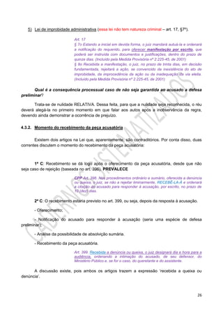 26
5) Lei de improbidade administrativa (essa lei não tem natureza criminal – art. 17, §7º).
Art. 17
§ 7o Estando a inicial em devida forma, o juiz mandará autuá-la e ordenará
a notificação do requerido, para oferecer manifestação por escrito, que
poderá ser instruída com documentos e justificações, dentro do prazo de
quinze dias. (Incluído pela Medida Provisória nº 2.225-45, de 2001)
§ 8o Recebida a manifestação, o juiz, no prazo de trinta dias, em decisão
fundamentada, rejeitará a ação, se convencido da inexistência do ato de
improbidade, da improcedência da ação ou da inadequação da via eleita.
(Incluído pela Medida Provisória nº 2.225-45, de 2001)
Qual é a consequência processual caso de não seja garantida ao acusado a defesa
preliminar?
Trata-se de nulidade RELATIVA. Dessa feita, para que a nulidade seja reconhecida, o réu
deverá alegá-la no primeiro momento em que falar aos autos após a inobservância da regra,
devendo ainda demonstrar a ocorrência de prejuízo.
4.3.2. Momento do recebimento da peça acusatória
Existem dois artigos na Lei que, aparentemente, são contraditórios. Por conta disso, duas
correntes discutem o momento do recebimento da peça acusatória:
1ª C: Recebimento se dá logo após o oferecimento da peça acusatória, desde que não
seja caso de rejeição (baseada no art. 396). PREVALECE
CPP Art. 396. Nos procedimentos ordinário e sumário, oferecida a denúncia
ou queixa, o juiz, se não a rejeitar liminarmente, RECEBÊ-LA-Á e ordenará
a citação do acusado para responder à acusação, por escrito, no prazo de
10 (dez) dias.
2ª C: O recebimento estaria previsto no art. 399, ou seja, depois da resposta à acusação.
- Oferecimento;
- Notificação do acusado para responder à acusação (seria uma espécie de defesa
preliminar);
- Análise da possibilidade de absolvição sumária.
- Recebimento da peça acusatória.
Art. 399. Recebida a denúncia ou queixa, o juiz designará dia e hora para a
audiência, ordenando a intimação do acusado, de seu defensor, do
Ministério Público e, se for o caso, do querelante e do assistente.
A discussão existe, pois ambos os artigos trazem a expressão ‘recebida a queixa ou
denúncia’.
 