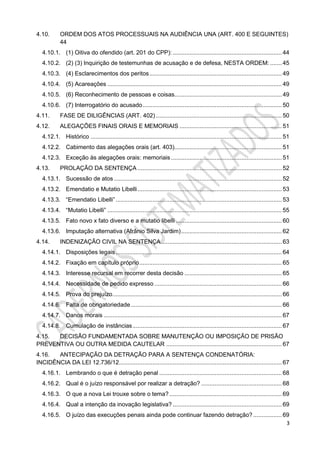 3
4.10. ORDEM DOS ATOS PROCESSUAIS NA AUDIÊNCIA UNA (ART. 400 E SEGUINTES)
44
4.10.1. (1) Oitiva do ofendido (art. 201 do CPP): ................................................................. 44
4.10.2. (2) (3) Inquirição de testemunhas de acusação e de defesa, NESTA ORDEM: ....... 45
4.10.3. (4) Esclarecimentos dos peritos............................................................................... 49
4.10.4. (5) Acareações ........................................................................................................ 49
4.10.5. (6) Reconhecimento de pessoas e coisas................................................................ 49
4.10.6. (7) Interrogatório do acusado................................................................................... 50
4.11. FASE DE DILIGÊNCIAS (ART. 402) ........................................................................... 50
4.12. ALEGAÇÕES FINAIS ORAIS E MEMORIAIS ............................................................. 51
4.12.1. Histórico .................................................................................................................. 51
4.12.2. Cabimento das alegações orais (art. 403)................................................................ 51
4.12.3. Exceção às alegações orais: memoriais .................................................................. 51
4.13. PROLAÇÃO DA SENTENÇA ...................................................................................... 52
4.13.1. Sucessão de atos .................................................................................................... 52
4.13.2. Emendatio e Mutatio Libelli...................................................................................... 53
4.13.3. “Emendatio Libelli” ................................................................................................... 53
4.13.4. “Mutatio Libelli” ........................................................................................................ 55
4.13.5. Fato novo x fato diverso e a mutatio libelli ............................................................... 60
4.13.6. Imputação alternativa (Afrânio Silva Jardim)............................................................ 62
4.14. INDENIZAÇÃO CIVIL NA SENTENÇA........................................................................ 63
4.14.1. Disposições legais................................................................................................... 64
4.14.2. Fixação em capítulo próprio..................................................................................... 65
4.14.3. Interesse recursal em recorrer desta decisão .......................................................... 65
4.14.4. Necessidade de pedido expresso ............................................................................ 66
4.14.5. Prova do prejuízo..................................................................................................... 66
4.14.6. Falta de obrigatoriedade.......................................................................................... 66
4.14.7. Danos morais .......................................................................................................... 67
4.14.8. Cumulação de instâncias......................................................................................... 67
4.15. DECISÃO FUNDAMENTADA SOBRE MANUTENÇÃO OU IMPOSIÇÃO DE PRISÃO
PREVENTIVA OU OUTRA MEDIDA CAUTELAR ..................................................................... 67
4.16. ANTECIPAÇÃO DA DETRAÇÃO PARA A SENTENÇA CONDENATÓRIA:
INCIDÊNCIA DA LEI 12.736/12................................................................................................. 67
4.16.1. Lembrando o que é detração penal ......................................................................... 68
4.16.2. Qual é o juízo responsável por realizar a detração? ................................................ 68
4.16.3. O que a nova Lei trouxe sobre o tema?................................................................... 69
4.16.4. Qual a intenção da inovação legislativa? ................................................................. 69
4.16.5. O juízo das execuções penais ainda pode continuar fazendo detração? ................. 69
 