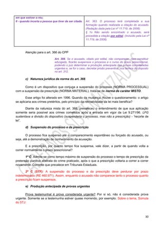 30
em que estiver o réu;
II - quando incerta a pessoa que tiver de ser citada. Art. 363. O processo terá completada a sua
formação quando realizada a citação do acusado.
(Redação dada pela Lei nº 11.719, de 2008).
§ 1o Não sendo encontrado o acusado, será
procedida a citação por edital. (Incluído pela Lei nº
11.719, de 2008).
Atenção para o art. 366 do CPP
Art. 366. Se o acusado, citado por edital, não comparecer, nem constituir
advogado, ficarão suspensos o processo e o curso do prazo prescricional,
podendo o juiz determinar a produção antecipada das provas consideradas
urgentes e, se for o caso, decretar prisão preventiva, nos termos do disposto
no art. 312.
c) Natureza jurídica da norma do art. 366
Como é um dispositivo que conjuga a suspensão do processo (NORMA PROCESSUAL)
com a suspensão da prescrição (NORMA MATERIAL), trata-se de norma de caráter MISTO.
Esse artigo foi alterado em 1996. Quando da mudança, houve o questionamento: o artigo
se aplicaria aos crimes pretéritos, pelo princípio da retroatividade da lei mais benéfica?
Diante da natureza mista do art. 366, prevaleceu o entendimento de que sua aplicação
somente seria possível aos crimes cometidos após a entrada em vigor da Lei 9.271/96. LFG
sustentava a divisão do dispositivo (suspenderia o processo, mas não a prescrição) - “recorte de
lei”.
d) Suspensão do processo e da prescrição
O processo fica suspenso até o comparecimento espontâneo ou forçado do acusado, ou
seja, até a demonstração de conhecimento da acusação.
E a prescrição, por quanto tempo fica suspensa, vale dizer, a partir de quando volta a
correr normalmente o prazo prescricional?
1ª C: Admite-se como tempo máximo de suspensão do processo o tempo de prescrição da
pretensão punitiva abstrata do crime praticado, após o que a prescrição voltaria a correr a correr
novamente. Corrente que prevalece em Tribunais Estaduais.
2ª C (STF): A suspensão do processo e da prescrição deve perdurar por prazo
indeterminado (RE 460.971). Assim, enquanto o acusado não comparece tanto o processo quanto
a prescrição ficam suspensos.
e) Produção antecipada de provas urgentes
Prova testemunhal é prova considerada urgente? Por si só, não é considerada prova
urgente. Somente se a testemunha estiver quase morrendo, por exemplo. Sobre o tema, Súmula
do STJ:
 