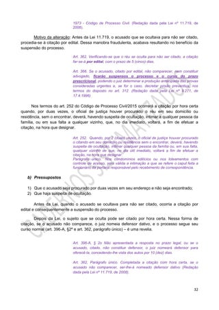 32
1973 - Código de Processo Civil. (Redação dada pela Lei nº 11.719, de
2008).
Motivo da alteração: Antes da Lei 11.719, o acusado que se ocultava para não ser citado,
procedia-se à citação por edital. Dessa manobra fraudulenta, acabava resultando no benefício da
suspensão do processo.
Art. 362. Verificando-se que o réu se oculta para não ser citado, a citação
far-se-á por edital, com o prazo de 5 (cinco) dias.
Art. 366. Se o acusado, citado por edital, não comparecer, nem constituir
advogado, ficarão suspensos o processo e o curso do prazo
prescricional, podendo o juiz determinar a produção antecipada das provas
consideradas urgentes e, se for o caso, decretar prisão preventiva, nos
termos do disposto no art. 312. (Redação dada pela Lei nº 9.271, de
17.4.1996)
Nos termos do art. 252 do Código de Processo Civil/2015 ocorrerá a citação por hora certa
quando, por duas vezes, o oficial de justiça houver procurado o réu em seu domicílio ou
residência, sem o encontrar, deverá, havendo suspeita de ocultação, intimar a qualquer pessoa da
família, ou em sua falta a qualquer vizinho, que, no dia imediato, voltará, a fim de efetuar a
citação, na hora que designar.
Art. 252. Quando, por 2 (duas) vezes, o oficial de justiça houver procurado
o citando em seu domicílio ou residência sem o encontrar, deverá, havendo
suspeita de ocultação, intimar qualquer pessoa da família ou, em sua falta,
qualquer vizinho de que, no dia útil imediato, voltará a fim de efetuar a
citação, na hora que designar.
Parágrafo único. Nos condomínios edilícios ou nos loteamentos com
controle de acesso, será válida a intimação a que se refere o caput feita a
funcionário da portaria responsável pelo recebimento de correspondência.
b) Pressupostos
1) Que o acusado seja procurado por duas vezes em seu endereço e não seja encontrado;
2) Que haja suspeita de ocultação.
Antes da Lei, quando o acusado se ocultava para não ser citado, ocorria a citação por
edital e consequentemente a suspensão do processo.
Depois da Lei, o sujeito que se oculta pode ser citado por hora certa. Nessa forma de
citação, se o acusado não comparece, o juiz nomeia defensor dativo, e o processo segue seu
curso normal (art. 396-A, §2º e art. 362, parágrafo único) – é uma revelia.
Art. 396-A, § 2o Não apresentada a resposta no prazo legal, ou se o
acusado, citado, não constituir defensor, o juiz nomeará defensor para
oferecê-la, concedendo-lhe vista dos autos por 10 (dez) dias.
Art. 362, Parágrafo único. Completada a citação com hora certa, se o
acusado não comparecer, ser-lhe-á nomeado defensor dativo (Redação
dada pela Lei nº 11.719, de 2008).
 