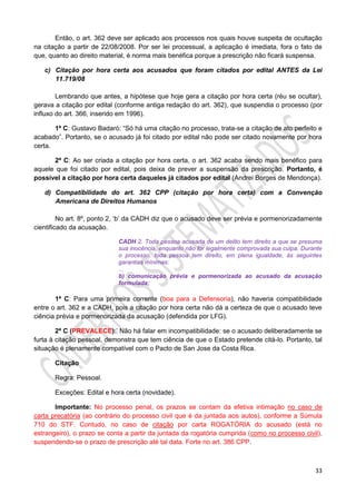 33
Então, o art. 362 deve ser aplicado aos processos nos quais houve suspeita de ocultação
na citação a partir de 22/08/2008. Por ser lei processual, a aplicação é imediata, fora o fato de
que, quanto ao direito material, é norma mais benéfica porque a prescrição não ficará suspensa.
c) Citação por hora certa aos acusados que foram citados por edital ANTES da Lei
11.719/08
Lembrando que antes, a hipótese que hoje gera a citação por hora certa (réu se ocultar),
gerava a citação por edital (conforme antiga redação do art. 362), que suspendia o processo (por
influxo do art. 366, inserido em 1996).
1ª C: Gustavo Badaró: “Só há uma citação no processo, trata-se a citação de ato perfeito e
acabado”. Portanto, se o acusado já foi citado por edital não pode ser citado novamente por hora
certa.
2ª C: Ao ser criada a citação por hora certa, o art. 362 acaba sendo mais benéfico para
aquele que foi citado por edital, pois deixa de prever a suspensão da prescrição. Portanto, é
possível a citação por hora certa daqueles já citados por edital (Andrei Borges de Mendonça).
d) Compatibilidade do art. 362 CPP (citação por hora certa) com a Convenção
Americana de Direitos Humanos
No art. 8º, ponto 2, ‘b’ da CADH diz que o acusado deve ser prévia e pormenorizadamente
cientificado da acusação.
CADH 2. Toda pessoa acusada de um delito tem direito a que se presuma
sua inocência, enquanto não for legalmente comprovada sua culpa. Durante
o processo, toda pessoa tem direito, em plena igualdade, às seguintes
garantias mínimas:
...
b) comunicação prévia e pormenorizada ao acusado da acusação
formulada;
1ª C: Para uma primeira corrente (boa para a Defensoria), não haveria compatibilidade
entre o art. 362 e a CADH, pois a citação por hora certa não dá a certeza de que o acusado teve
ciência prévia e pormenorizada da acusação (defendida por LFG).
2ª C (PREVALECE):’ Não há falar em incompatibilidade: se o acusado deliberadamente se
furta à citação pessoal, demonstra que tem ciência de que o Estado pretende citá-lo. Portanto, tal
situação é plenamente compatível com o Pacto de San Jose da Costa Rica.
Citação
Regra: Pessoal.
Exceções: Edital e hora certa (novidade).
Importante: No processo penal, os prazos se contam da efetiva intimação no caso de
carta precatória (ao contrário do processo civil que é da juntada aos autos), conforme a Súmula
710 do STF. Contudo, no caso de citação por carta ROGATÓRIA do acusado (está no
estrangeiro), o prazo se conta a partir da juntada da rogatória cumprida (como no processo civil),
suspendendo-se o prazo de prescrição até tal data. Forte no art. 386 CPP.
 