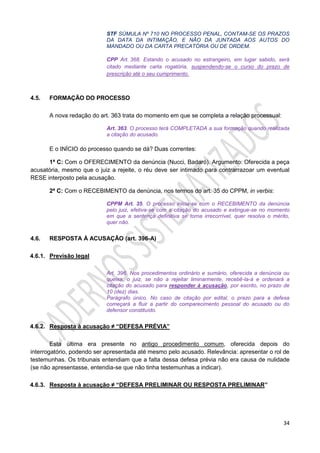 34
STF SÚMULA Nº 710 NO PROCESSO PENAL, CONTAM-SE OS PRAZOS
DA DATA DA INTIMAÇÃO, E NÃO DA JUNTADA AOS AUTOS DO
MANDADO OU DA CARTA PRECATÓRIA OU DE ORDEM.
CPP Art. 368. Estando o acusado no estrangeiro, em lugar sabido, será
citado mediante carta rogatória, suspendendo-se o curso do prazo de
prescrição até o seu cumprimento.
4.5. FORMAÇÃO DO PROCESSO
A nova redação do art. 363 trata do momento em que se completa a relação processual:
Art. 363. O processo terá COMPLETADA a sua formação quando realizada
a citação do acusado.
E o INÍCIO do processo quando se dá? Duas correntes:
1ª C: Com o OFERECIMENTO da denúncia (Nucci, Badaró). Argumento: Oferecida a peça
acusatória, mesmo que o juiz a rejeite, o réu deve ser intimado para contrarrazoar um eventual
RESE interposto pela acusação.
2ª C: Com o RECEBIMENTO da denúncia, nos termos do art. 35 do CPPM, in verbis:
CPPM Art. 35. O processo inicia-se com o RECEBIMENTO da denúncia
pelo juiz, efetiva-se com a citação do acusado e extingue-se no momento
em que a sentença definitiva se torna irrecorrível, quer resolva o mérito,
quer não.
4.6. RESPOSTA À ACUSAÇÃO (art. 396-A)
4.6.1. Previsão legal
Art. 396. Nos procedimentos ordinário e sumário, oferecida a denúncia ou
queixa, o juiz, se não a rejeitar liminarmente, recebê-la-á e ordenará a
citação do acusado para responder à acusação, por escrito, no prazo de
10 (dez) dias.
Parágrafo único. No caso de citação por edital, o prazo para a defesa
começará a fluir a partir do comparecimento pessoal do acusado ou do
defensor constituído.
4.6.2. Resposta à acusação ≠ “DEFESA PRÉVIA”
Esta última era presente no antigo procedimento comum, oferecida depois do
interrogatório, podendo ser apresentada até mesmo pelo acusado. Relevância: apresentar o rol de
testemunhas. Os tribunais entendiam que a falta dessa defesa prévia não era causa de nulidade
(se não apresentasse, entendia-se que não tinha testemunhas a indicar).
4.6.3. Resposta à acusação ≠ “DEFESA PRELIMINAR OU RESPOSTA PRELIMINAR”
 
