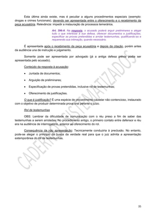 35
Esta última ainda existe, mas é peculiar a alguns procedimentos especiais (exemplo:
drogas e crimes funcionais), devendo ser apresentada entre o oferecimento e o recebimento da
peça acusatória. Relevância: impedir a instauração de processos temerários.
Art. 396-A. Na resposta, o acusado poderá arguir preliminares e alegar
tudo o que interesse à sua defesa, oferecer documentos e justificações,
especificar as provas pretendidas e arrolar testemunhas, qualificando-as e
requerendo sua intimação, quando necessário.
É apresentada após o recebimento da peça acusatória e depois da citação, porém antes
da audiência una de instrução e julgamento.
Somente pode ser apresentada por advogado (já a antiga defesa prévia podia ser
apresentada pelo acusado).
Conteúdo da resposta à acusação:
 Juntada de documentos;
 Arguição de preliminares;
 Especificação de provas pretendidas, inclusive rol de testemunhas;
 Oferecimento de justificações.
O que é justificação? É uma espécie de procedimento cautelar não contencioso, instaurado
com o objetivo de produzir determinada prova oral perante o juízo.
Rol de testemunhas
OBS: Lembrar da dificuldade de comunicação com o réu preso a fim de saber das
testemunhas a serem arroladas. No procedimento antigo, o primeiro contato entre defensor e réu
era na audiência de interrogatório, anterior ao oferecimento do rol.
Consequência da não apresentação: Tecnicamente conduziria à preclusão. No entanto,
pode-se alegar o princípio da busca da verdade real para que o juiz admita a apresentação
extemporânea do rol de testemunhas.
 