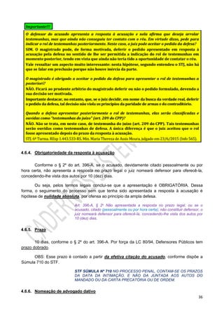 36
4.6.4. Obrigatoriedade da resposta à acusação
Conforme o § 2º do art. 396-A, se o acusado, devidamente citado pessoalmente ou por
hora certa, não apresenta a resposta no prazo legal o juiz nomeará defensor para oferecê-la,
concedendo-lhe vista dos autos por 10 (dez) dias.
Ou seja, pelos termos legais conclui-se que a apresentação é OBRIGATÓRIA. Dessa
forma, o seguimento do processo sem que tenha sido apresentada a resposta à acusação é
hipótese de nulidade absoluta, por ofensa ao princípio da ampla defesa.
Art. 396-A, § 2o Não apresentada a resposta no prazo legal, ou se o
acusado, citado (pessoalmente ou por hora certa), não constituir defensor, o
juiz nomeará defensor para oferecê-la, concedendo-lhe vista dos autos por
10 (dez) dias.
4.6.5. Prazo
10 dias, conforme o § 2º do art. 396-A. Por força da LC 80/94, Defensores Públicos tem
prazo dobrado.
OBS: Esse prazo é contado a partir da efetiva citação do acusado, conforme dispõe a
Súmula 710 do STF.
STF SÚMULA Nº 710 NO PROCESSO PENAL, CONTAM-SE OS PRAZOS
DA DATA DA INTIMAÇÃO, E NÃO DA JUNTADA AOS AUTOS DO
MANDADO OU DA CARTA PRECATÓRIA OU DE ORDEM.
4.6.6. Nomeação de advogado dativo
 