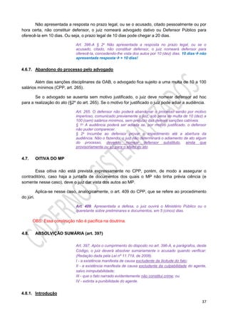 37
Não apresentada a resposta no prazo legal, ou se o acusado, citado pessoalmente ou por
hora certa, não constituir defensor, o juiz nomeará advogado dativo ou Defensor Público para
oferecê-la em 10 dias. Ou seja, o prazo legal de 10 dias pode chegar a 20 dias.
Art. 396-A § 2o Não apresentada a resposta no prazo legal, ou se o
acusado, citado, não constituir defensor, o juiz nomeará defensor para
oferecê-la, concedendo-lhe vista dos autos por 10 (dez) dias. 10 dias não
apresentada resposta + 10 dias!
4.6.7. Abandono do processo pelo advogado
Além das sanções disciplinares da OAB, o advogado fica sujeito a uma multa de 10 a 100
salários mínimos (CPP, art. 265).
Se o advogado se ausenta sem motivo justificado, o juiz deve nomear defensor ad hoc
para a realização do ato (§2º do art. 265). Se o motivo for justificado o juiz pode adiar a audiência.
Art. 265. O defensor não poderá abandonar o processo senão por motivo
imperioso, comunicado previamente o juiz, sob pena de multa de 10 (dez) a
100 (cem) salários mínimos, sem prejuízo das demais sanções cabíveis.
§ 1o A audiência poderá ser adiada se, por motivo justificado, o defensor
não puder comparecer.
§ 2o Incumbe ao defensor provar o impedimento até a abertura da
audiência. Não o fazendo, o juiz não determinará o adiamento de ato algum
do processo, devendo nomear defensor substituto, ainda que
provisoriamente ou só para o efeito do ato.
4.7. OITIVA DO MP
Essa oitiva não está prevista expressamente no CPP, porém, de modo a assegurar o
contraditório, caso haja a juntada de documentos dos quais o MP não tinha prévia ciência (e
somente nesse caso), deve o juiz dar vista dos autos ao MP.
Aplica-se nesse caso, analogicamente, o art. 409 do CPP, que se refere ao procedimento
do júri.
Art. 409. Apresentada a defesa, o juiz ouvirá o Ministério Público ou o
querelante sobre preliminares e documentos, em 5 (cinco) dias.
OBS: Essa construção não é pacífica na doutrina.
4.8. ABSOLVIÇÃO SUMÁRIA (art. 397)
Art. 397. Após o cumprimento do disposto no art. 396-A, e parágrafos, deste
Código, o juiz deverá absolver sumariamente o acusado quando verificar:
(Redação dada pela Lei nº 11.719, de 2008).
I - a existência manifesta de causa excludente da ilicitude do fato;
II - a existência manifesta de causa excludente da culpabilidade do agente,
salvo inimputabilidade;
III - que o fato narrado evidentemente não constitui crime; ou
IV - extinta a punibilidade do agente.
4.8.1. Introdução
 