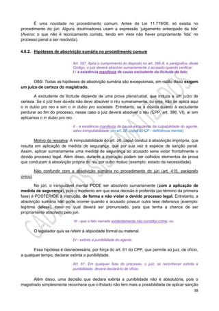 38
É uma novidade no procedimento comum. Antes da Lei 11.719/08, só existia no
procedimento do júri. Alguns doutrinadores usam a expressão ‘julgamento antecipado da lide’
(Avena: o que não é tecnicamente correto, tendo em vista não haver propriamente ‘lide’ no
processo penal a ser resolvida).
4.8.2. Hipóteses de absolvição sumária no procedimento comum
Art. 397. Após o cumprimento do disposto no art. 396-A, e parágrafos, deste
Código, o juiz deverá absolver sumariamente o acusado quando verificar:
I - a existência manifesta de causa excludente da ilicitude do fato;
OBS: Todas as hipóteses de absolvição sumária são excepcionais, em razão disso exigem
um juízo de certeza do magistrado.
A excludente de ilicitude depende de uma prova plena/cabal, que induza a um juízo de
certeza. Se o juiz tiver dúvida não deve absolver o réu sumariamente, ou seja, não se aplica aqui
o in dubio pro reo e sim o in dubio pro societate. Entretanto, se a dúvida quanto à excludente
perdurar ao fim do processo, nesse caso o juiz deverá absolver o réu (CPP, art. 386, VI), aí sim
aplicamos o in dubio pro reo.
II - a existência manifesta de causa excludente da culpabilidade do agente,
salvo inimputabilidade (do art. 26, caput do CP - deficiência mental);
Motivo da ressalva: A inimputabilidade do art. 26, caput conduz à absolvição imprópria, que
resulta em aplicação de medida de segurança, que por sua vez é espécie de sanção penal.
Assim, aplicar sumariamente uma medida de segurança ao acusado seria violar frontalmente o
devido processo legal. Além disso, durante a instrução podem ser colhidos elementos de prova
que conduzam à absolvição própria do réu por outro motivo (exemplo: estado de necessidade).
Não confundir com a absolvição sumária no procedimento do júri (art. 415, parágrafo
único)
No júri, o inimputável mental PODE ser absolvido sumariamente (com a aplicação de
medida de segurança), pois o momento em que essa decisão é proferida (ao término da primeira
fase) é POSTERIOR à instrução, de forma a não violar o devido processo legal. Entretanto, a
absolvição sumária não pode ocorrer quando o acusado possuir outra tese defensiva (exemplo:
legítima defesa), caso no qual deverá ser pronunciado, para que tenha a chance de ser
propriamente absolvido pelo júri.
III - que o fato narrado evidentemente não constitui crime; ou
O legislador quis se referir à atipicidade formal ou material.
IV - extinta a punibilidade do agente.
Essa hipótese é desnecessária, por força do art. 61 do CPP, que permite ao juiz, de ofício,
a qualquer tempo, declarar extinta a punibilidade.
Art. 61. Em qualquer fase do processo, o juiz, se reconhecer extinta a
punibilidade, deverá declará-lo de ofício.
Além disso, uma decisão que declara extinta a punibilidade não é absolutória, pois o
magistrado simplesmente reconhece que o Estado não tem mais a possibilidade de aplicar sanção
 