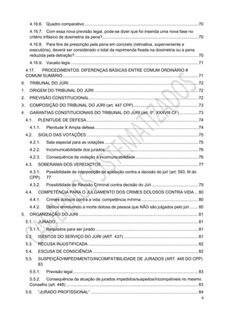 4
4.16.6. Quadro comparativo ................................................................................................ 70
4.16.7. Com essa nova previsão legal, pode-se dizer que foi inserida uma nova fase no
critério trifásico de dosimetria da pena?................................................................................. 70
4.16.8. Para fins de prescrição pela pena em concreto (retroativa, superveniente e
executória), deverá ser considerado o total da reprimenda fixada na dosimetria ou a pena
reduzida pela detração? ........................................................................................................ 70
4.16.9. Vacatio legis ............................................................................................................ 71
4.17. PROCEDIMENTOS: DIFERENÇAS BÁSICAS ENTRE COMUM ORDINÁRIO #
COMUM SUMÁRIO................................................................................................................... 71
II. TRIBUNAL DO JÚRI.............................................................................................................. 72
1. ORIGEM DO TRIBUNAL DO JÚRI ........................................................................................ 72
2. PREVISÃO CONSTITUCIONAL ............................................................................................ 72
3. COMPOSIÇÃO DO TRIBUNAL DO JÚRI (art. 447 CPP)....................................................... 73
4. GARANTIAS CONSTITUCIONAIS DO TRIBUNAL DO JÚRI (art. 5º, XXXVIII CF) ................ 73
4.1. PLENITUDE DE DEFESA............................................................................................... 74
4.1.1. Plenitude X Ampla defesa........................................................................................ 74
4.2. SIGILO DAS VOTAÇÕES............................................................................................... 75
4.2.1. Sala especial para as votações ............................................................................... 75
4.2.2. Incomunicabilidade dos jurados............................................................................... 76
4.2.3. Consequência da violação à incomunicabilidade..................................................... 76
4.3. SOBERANIA DOS VEREDICTOS .................................................................................. 77
4.3.1. Possibilidade de interposição de apelação contra a decisão do júri (art. 593, III do
CPP). 77
4.3.2. Possibilidade de Revisão Criminal contra decisão do Júri ....................................... 79
4.4. COMPETÊNCIA PARA O JULGAMENTO DOS CRIMES DOLOSOS CONTRA VIDA ... 80
4.4.1. Crimes dolosos contra a vida: competência mínima ................................................ 80
4.4.2. Delitos envolvendo a morte dolosa de pessoa que NÃO são julgados pelo júri ....... 80
5. ORGANIZAÇÃO DO JÚRI ..................................................................................................... 81
5.1. JURADO......................................................................................................................... 81
5.1.1. Requisitos para ser jurado ....................................................................................... 81
5.2. ISENTOS DO SERVIÇO DO JÚRI (ART. 437) ............................................................... 81
5.3. RECUSA INJUSTIFICADA ............................................................................................. 82
5.4. ESCUSA DE CONSCIÊNCIA ......................................................................................... 82
5.5. SUSPEIÇÃO/IMPEDIMENTO/INCOMPATIBILIDADE DE JURADOS (ART. 448 DO CPP)
83
5.5.1. Previsão legal .......................................................................................................... 83
5.5.2. Consequência da atuação de jurados impedidos/suspeitos/incompatíveis no mesmo
Conselho (art. 448) ................................................................................................................ 83
5.6. “JURADO PROFISSIONAL” ........................................................................................... 84
 