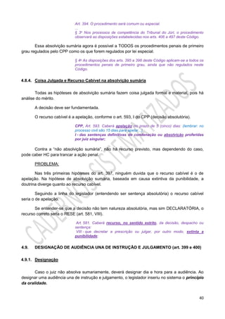 40
Art. 394. O procedimento será comum ou especial.
...
§ 3o Nos processos de competência do Tribunal do Júri, o procedimento
observará as disposições estabelecidas nos arts. 406 a 497 deste Código.
Essa absolvição sumária agora é possível a TODOS os procedimentos penais de primeiro
grau regulados pelo CPP como os que forem regulados por lei especial.
§ 4o As disposições dos arts. 395 a 398 deste Código aplicam-se a todos os
procedimentos penais de primeiro grau, ainda que não regulados neste
Código.
4.8.4. Coisa Julgada e Recurso Cabível na absolvição sumária
Todas as hipóteses de absolvição sumária fazem coisa julgada formal e material, pois há
análise do mérito.
A decisão deve ser fundamentada.
O recurso cabível é a apelação, conforme o art. 593, I do CPP (decisão absolutória).
CPP, Art. 593. Caberá apelação no prazo de 5 (cinco) dias: (lembrar: no
processo civil são 15 dias para apelar...)
I - das sentenças definitivas de condenação ou absolvição proferidas
por juiz singular;
Contra a “não absolvição sumária”, não há recurso previsto, mas dependendo do caso,
pode caber HC para trancar a ação penal.
PROBLEMA:
Nas três primeiras hipóteses do art. 397, ninguém duvida que o recurso cabível é o de
apelação. Na hipótese de absolvição sumária, baseada em causa extintiva da punibilidade, a
doutrina diverge quanto ao recurso cabível.
Seguindo a linha do legislador (entendendo ser sentença absolutória) o recurso cabível
seria o de apelação.
Se entender-se que a decisão não tem natureza absolutória, mas sim DECLARATÓRIA, o
recurso correto seria o RESE (art. 581, VIII).
Art. 581. Caberá recurso, no sentido estrito, da decisão, despacho ou
sentença:
VIII - que decretar a prescrição ou julgar, por outro modo, extinta a
punibilidade;
4.9. DESIGNAÇÃO DE AUDIÊNCIA UNA DE INSTRUÇÃO E JULGAMENTO (art. 399 e 400)
4.9.1. Designação
Caso o juiz não absolva sumariamente, deverá designar dia e hora para a audiência. Ao
designar uma audiência una de instrução e julgamento, o legislador inseriu no sistema o princípio
da oralidade.
 