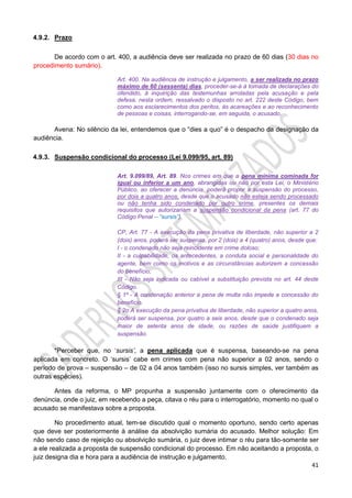 41
4.9.2. Prazo
De acordo com o art. 400, a audiência deve ser realizada no prazo de 60 dias (30 dias no
procedimento sumário).
Art. 400. Na audiência de instrução e julgamento, a ser realizada no prazo
máximo de 60 (sessenta) dias, proceder-se-á à tomada de declarações do
ofendido, à inquirição das testemunhas arroladas pela acusação e pela
defesa, nesta ordem, ressalvado o disposto no art. 222 deste Código, bem
como aos esclarecimentos dos peritos, às acareações e ao reconhecimento
de pessoas e coisas, interrogando-se, em seguida, o acusado.
Avena: No silêncio da lei, entendemos que o “dies a quo” é o despacho da designação da
audiência.
4.9.3. Suspensão condicional do processo (Lei 9.099/95, art. 89)
Art. 9.099/89, Art. 89. Nos crimes em que a pena mínima cominada for
igual ou inferior a um ano, abrangidas ou não por esta Lei, o Ministério
Público, ao oferecer a denúncia, poderá propor a suspensão do processo,
por dois a quatro anos, desde que o acusado não esteja sendo processado
ou não tenha sido condenado por outro crime, presentes os demais
requisitos que autorizariam a suspensão condicional da pena (art. 77 do
Código Penal – “sursis”).
CP, Art. 77 - A execução da pena privativa de liberdade, não superior a 2
(dois) anos, poderá ser suspensa, por 2 (dois) a 4 (quatro) anos, desde que:
I - o condenado não seja reincidente em crime doloso;
II - a culpabilidade, os antecedentes, a conduta social e personalidade do
agente, bem como os motivos e as circunstâncias autorizem a concessão
do benefício;
III - Não seja indicada ou cabível a substituição prevista no art. 44 deste
Código.
§ 1º - A condenação anterior a pena de multa não impede a concessão do
benefício.
§ 2o A execução da pena privativa de liberdade, não superior a quatro anos,
poderá ser suspensa, por quatro a seis anos, desde que o condenado seja
maior de setenta anos de idade, ou razões de saúde justifiquem a
suspensão.
*Perceber que, no ‘sursis’, a pena aplicada que é suspensa, baseando-se na pena
aplicada em concreto. O ‘sursis’ cabe em crimes com pena não superior a 02 anos, sendo o
período de prova – suspensão – de 02 a 04 anos também (isso no sursis simples, ver também as
outras espécies).
Antes da reforma, o MP propunha a suspensão juntamente com o oferecimento da
denúncia, onde o juiz, em recebendo a peça, citava o réu para o interrogatório, momento no qual o
acusado se manifestava sobre a proposta.
No procedimento atual, tem-se discutido qual o momento oportuno, sendo certo apenas
que deve ser posteriormente à análise da absolvição sumária do acusado. Melhor solução: Em
não sendo caso de rejeição ou absolvição sumária, o juiz deve intimar o réu para tão-somente ser
a ele realizada a proposta de suspensão condicional do processo. Em não aceitando a proposta, o
juiz designa dia e hora para a audiência de instrução e julgamento.
 