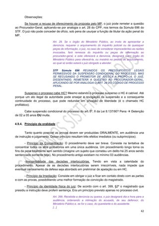 42
Observações:
Se houver a recusa de oferecimento da proposta pelo MP, o juiz pode remeter a questão
ao Procurador-Geral, aplicando-se por analogia o art. 28 do CPP, nos termos da Súmula 696 do
STF. O juiz não pode conceder de ofício, sob pena de usurpar a função de titular da ação penal do
MP.
Art. 28. Se o órgão do Ministério Público, ao invés de apresentar a
denúncia, requerer o arquivamento do inquérito policial ou de quaisquer
peças de informação, o juiz, no caso de considerar improcedentes as razões
invocadas, fará remessa do inquérito ou peças de informação ao
procurador-geral, e este oferecerá a denúncia, designará outro órgão do
Ministério Público para oferecê-la, ou insistirá no pedido de arquivamento,
ao qual só então estará o juiz obrigado a atender.
STF Súmula 696 REUNIDOS OS PRESSUPOSTOS LEGAIS
PERMISSIVOS DA SUSPENSÃO CONDICIONAL DO PROCESSO, MAS
SE RECUSANDO O PROMOTOR DE JUSTIÇA A PROPÔ-LA, O JUIZ,
DISSENTINDO, REMETERÁ A QUESTÃO AO PROCURADOR-GERAL,
APLICANDO-SE POR ANALOGIA O ART. 28 DO CÓDIGO DE PROCESSO
PENAL.
Suspenso o processo cabe HC? Mesmo estando o processo suspenso o HC é cabível. Até
porque um ato ilegal da autoridade pode ensejar a revogação da suspensão e a consequente
continuidade do processo, que pode redundar em privação de liberdade (é o chamado HC
profilático).
Cabe suspensão condicional do processo do art. 5º, II da Lei 8.137/90? Pena  Detenção
de 02 a 05 anos OU multa.
4.9.4. Princípio da oralidade
Tanto quanto possível as provas devem ser produzidas ORALMENTE, em audiência una
de instrução e julgamento. Desse princípio resultam três efeitos imediatos (ou subprincípios).
- Princípio da Concentração: O procedimento deve ser breve. Consiste na tentativa de
concentrar todos os atos probatórios em uma única audiência. Um procedimento longo torna os
fins da pena totalmente sem sentido (imagine um sujeito que cometeu um delito há 25 anos sendo
sentenciado somente hoje). No procedimento antigo existiam no mínimo 03 audiências.
-Irrecorribilidade das decisões interlocutórias. Tendo em vista a celeridade do
procedimento. Apesar de as decisões interlocutórias serem irrecorríveis, nada impede que
eventual cerceamento da defesa seja abordado em preliminar de apelação ou em HC.
- Princípio da Imediação: Consiste em obrigar o juiz a ficar em contato direto com as partes
e com as provas, possibilitando uma melhor formação da convicção do magistrado.
- Princípio da identidade física do juiz: De acordo com o art. 399, §2º o magistrado que
presidiu a instrução deve proferir sentença. Era um princípio previsto apenas no processo civil.
Art. 399. Recebida a denúncia ou queixa, o juiz designará dia e hora para a
audiência, ordenando a intimação do acusado, de seu defensor, do
Ministério Público e, se for o caso, do querelante e do assistente.
[...]
 