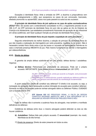 43
§ 2o O juiz que presidiu a instrução deverá proferir a sentença.
Exceções à identidade física: Ante a omissão do CPP, a doutrina e jurisprudência vem
aplicando analogicamente o CPC, que excepciona os casos de juiz convocado, licenciado,
afastado promovido ou aposentado, casos nos quais passará os autos ao seu sucessor.
O princípio da identidade física do juiz aplica-se no caso de ações socioeducativas
(ECA)? NÃO. De acordo com o entendimento consolidado no STJ, o regramento previsto no art.
399, § 2º, do CPP (princípio da identidade física do juiz) não se aplica ao rito do Estatuto da
Criança e do Adolescente, que estabelece procedimento fracionado de apuração de ato infracional
em várias audiências, sem fazer qualquer menção ao princípio da identidade física do juiz.
O princípio da identidade física do juiz impede a expedição de carta precatória?
Segundo entendimento da melhor doutrina, a adoção do princípio da identidade física do
juiz não impede a realização de interrogatório por carta precatória, rogatória ou de ordem. Não é
necessário contato físico direto entre o juiz da causa e o acusado no interrogatório. Admite-se no
caso a chamada presença MEDIATA do juiz. Pelo mesmo fundamento se admite o interrogatório
por videoconferência.
4.9.5. Direito de defesa
A garantia da ampla defesa subdivide-se em (ver acima): defesa técnica / autodefesa.
Vejamos:
a) Defesa técnica: Patrocinada por profissional da advocacia. Pode ser o próprio
acusado. IMPORTANTE: Essa defesa técnica é irrenunciável (art. 261 CPP)
Art. 261. Nenhum acusado, ainda que ausente ou foragido, será processado
ou julgado sem defensor.
Parágrafo único. A defesa técnica, quando realizada por defensor público ou
dativo, será sempre exercida através de manifestação fundamentada.
A quem pertence o direito de constituir seu defensor? O direito é do acusado, ou seja, a
nomeação de advogado dativo pressupõe a prévia intimação do acusado para constituir defensor.
Somente na inércia do acusado pode-se nomear advogado dativo ou Defensor Público. CUIDADO
com a Súmula 523 do STF:
STF Súmula 523 NO PROCESSO PENAL, A FALTA DA DEFESA
CONSTITUI NULIDADE ABSOLUTA, MAS A SUA DEFICIÊNCIA SÓ O
ANULARÁ SE HOUVER PROVA DE PREJUÍZO PARA O RÉU.
Falta da defesa não é somente a ausência física de advogado, mas também a manifesta
deficiência do defensor.
Colidência de defesas entre réus: o mesmo advogado poderá defender os dois se não
houver colidência.
b) Autodefesa: Defesa feita pelo próprio acusado. É renunciável (exemplo: réu revel).
Manifesta-se de três formas:
1ª) Direito de presença: Direito de estar presente em todos os atos.
 