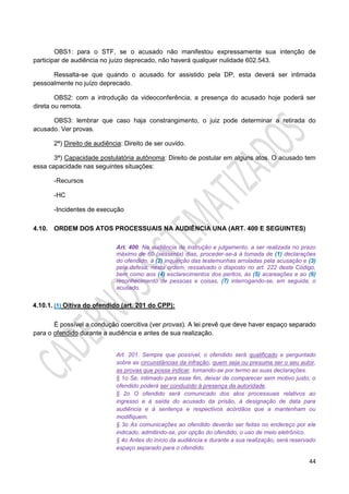 44
OBS1: para o STF, se o acusado não manifestou expressamente sua intenção de
participar de audiência no juízo deprecado, não haverá qualquer nulidade 602.543.
Ressalta-se que quando o acusado for assistido pela DP, esta deverá ser intimada
pessoalmente no juízo deprecado.
OBS2: com a introdução da videoconferência, a presença do acusado hoje poderá ser
direta ou remota.
OBS3: lembrar que caso haja constrangimento, o juiz pode determinar a retirada do
acusado. Ver provas.
2ª) Direito de audiência: Direito de ser ouvido.
3ª) Capacidade postulatória autônoma: Direito de postular em alguns atos. O acusado tem
essa capacidade nas seguintes situações:
-Recursos
-HC
-Incidentes de execução
4.10. ORDEM DOS ATOS PROCESSUAIS NA AUDIÊNCIA UNA (ART. 400 E SEGUINTES)
Art. 400. Na audiência de instrução e julgamento, a ser realizada no prazo
máximo de 60 (sessenta) dias, proceder-se-á à tomada de (1) declarações
do ofendido, à (2) inquirição das testemunhas arroladas pela acusação e (3)
pela defesa, nesta ordem, ressalvado o disposto no art. 222 deste Código,
bem como aos (4) esclarecimentos dos peritos, às (5) acareações e ao (6)
reconhecimento de pessoas e coisas, (7) interrogando-se, em seguida, o
acusado.
4.10.1. (1) Oitiva do ofendido (art. 201 do CPP):
É possível a condução coercitiva (ver provas). A lei prevê que deve haver espaço separado
para o ofendido durante a audiência e antes de sua realização.
Art. 201. Sempre que possível, o ofendido será qualificado e perguntado
sobre as circunstâncias da infração, quem seja ou presuma ser o seu autor,
as provas que possa indicar, tomando-se por termo as suas declarações.
§ 1o Se, intimado para esse fim, deixar de comparecer sem motivo justo, o
ofendido poderá ser conduzido à presença da autoridade.
§ 2o O ofendido será comunicado dos atos processuais relativos ao
ingresso e à saída do acusado da prisão, à designação de data para
audiência e à sentença e respectivos acórdãos que a mantenham ou
modifiquem.
§ 3o As comunicações ao ofendido deverão ser feitas no endereço por ele
indicado, admitindo-se, por opção do ofendido, o uso de meio eletrônico.
§ 4o Antes do início da audiência e durante a sua realização, será reservado
espaço separado para o ofendido.
 