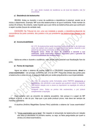 46
III - que, tendo mudado de residência ou de local de trabalho, não for
encontrada.
c) Desistência da testemunha:
REGRA: Antes ou durante o curso da audiência a desistência é possível, exceto se já
iniciou o depoimento. Exemplo: MP ouve três testemunhas e vê que é suficiente. Pode mandar as
outras 05 embora. No entanto, nada impede que o juiz intime as testemunhas para que continuem
e sejam ouvidas (busca da verdade real).
EXCEÇÃO: No Tribunal do Júri, uma vez instalada a sessão, a desistência depende da
concordância da parte contrária, dos jurados e do juiz presidente (as testemunhas passam a ser
do júri).
d) Incomunicabilidade
Art. 210. As testemunhas serão inquiridas cada uma de per si, de modo que
umas não saibam nem ouçam os depoimentos das outras, devendo o juiz
adverti-las das penas cominadas ao falso testemunho.
Parágrafo único. Antes do início da audiência e durante a sua
realização, serão reservados espaços separados para a garantia da
incomunicabilidade das testemunhas.
Aplica-se antes e durante a audiência, mas jamais será possível sua fiscalização fora do
juízo.
e) Forma de inquirição
Agora se adota o sistema do exame DIRETO e CRUZADO (respectivamente, direct e
cross-examination - ver provas), conforme o art. 212 do CPP. Perguntas diretas das partes para
a testemunha e antes do juiz. A pergunta feita pelo juiz acaba prejudicando a sua imparcialidade.
Art. 212. As perguntas serão formuladas pelas PARTES diretamente à
testemunha, não admitindo o juiz aquelas que puderem induzir a resposta,
não tiverem relação com a causa ou importarem na repetição de outra já
respondida.
Parágrafo único. Sobre os pontos não esclarecidos, o juiz poderá
complementar a inquirição.
Esse sistema vem ao encontro do sistema acusatório. Isto porque é o papel do MP
produzir a prova, e não do juiz. Veja que o juiz pode produzir prova, mas deve ser sempre de
maneira subsidiária.
A doutrina (Antônio Magalhães Gomes Filho) subdivide o sistema da “cross examination”
em:
1) “Cross examination as to facts”: Diz respeito à reinquirição da testemunha em relação
aos fatos já abordados no primeiro exame, ou seja, os fatos perguntados por quem a
arrolou (no direct examination).
 
