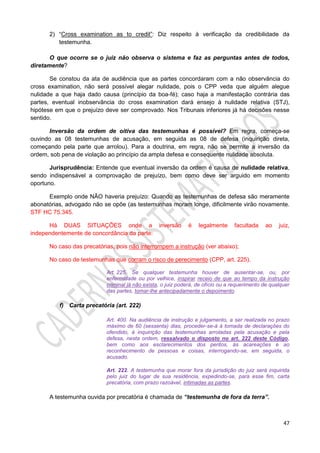 47
2) “Cross examination as to credit”: Diz respeito à verificação da credibilidade da
testemunha.
O que ocorre se o juiz não observa o sistema e faz as perguntas antes de todos,
diretamente?
Se constou da ata de audiência que as partes concordaram com a não observância do
cross examination, não será possível alegar nulidade, pois o CPP veda que alguém alegue
nulidade a que haja dado causa (princípio da boa-fé); caso haja a manifestação contrária das
partes, eventual inobservância do cross examination dará ensejo à nulidade relativa (STJ),
hipótese em que o prejuízo deve ser comprovado. Nos Tribunais inferiores já há decisões nesse
sentido.
Inversão da ordem de oitiva das testemunhas é possível? Em regra, começa-se
ouvindo as 08 testemunhas de acusação, em seguida as 08 de defesa (inquirição direta,
começando pela parte que arrolou). Para a doutrina, em regra, não se permite a inversão da
ordem, sob pena de violação ao princípio da ampla defesa e consequente nulidade absoluta.
Jurisprudência: Entende que eventual inversão da ordem é causa de nulidade relativa,
sendo indispensável a comprovação de prejuízo, bem como deve ser arguido em momento
oportuno.
Exemplo onde NÃO haveria prejuízo: Quando as testemunhas de defesa são meramente
abonatórias, advogado não se opõe (as testemunhas moram longe, dificilmente virão novamente.
STF HC 75.345.
Há DUAS SITUAÇÕES onde a inversão é legalmente facultada ao juiz,
independentemente de concordância da parte:
No caso das precatórias, pois não interrompem a instrução (ver abaixo);
No caso de testemunhas que corram o risco de perecimento (CPP, art. 225).
Art. 225. Se qualquer testemunha houver de ausentar-se, ou, por
enfermidade ou por velhice, inspirar receio de que ao tempo da instrução
criminal já não exista, o juiz poderá, de ofício ou a requerimento de qualquer
das partes, tomar-lhe antecipadamente o depoimento.
f) Carta precatória (art. 222)
Art. 400. Na audiência de instrução e julgamento, a ser realizada no prazo
máximo de 60 (sessenta) dias, proceder-se-á à tomada de declarações do
ofendido, à inquirição das testemunhas arroladas pela acusação e pela
defesa, nesta ordem, ressalvado o disposto no art. 222 deste Código,
bem como aos esclarecimentos dos peritos, às acareações e ao
reconhecimento de pessoas e coisas, interrogando-se, em seguida, o
acusado.
Art. 222. A testemunha que morar fora da jurisdição do juiz será inquirida
pelo juiz do lugar de sua residência, expedindo-se, para esse fim, carta
precatória, com prazo razoável, intimadas as partes.
A testemunha ouvida por precatória é chamada de “testemunha de fora da terra”.
 